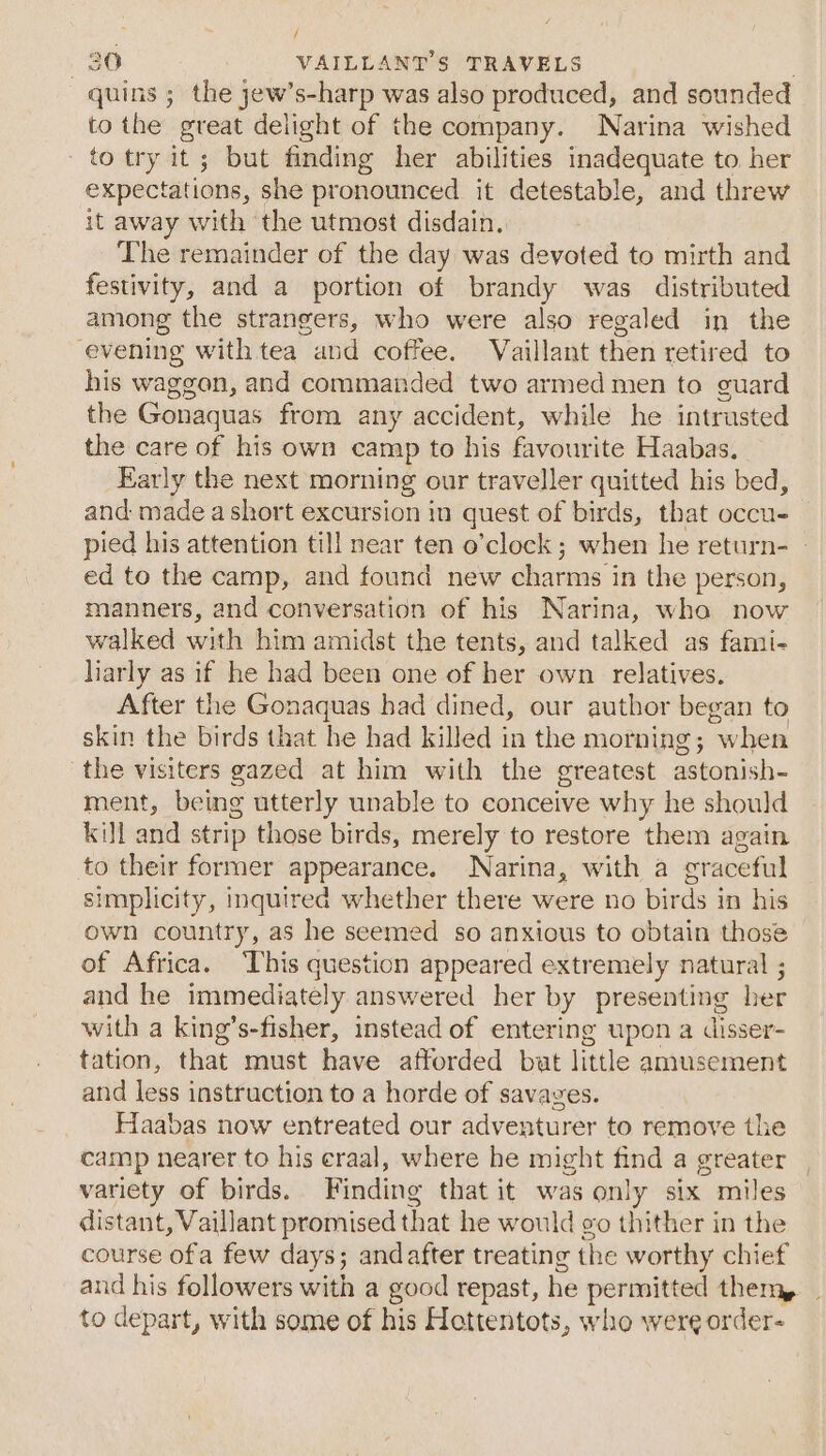 ’ f 30 VAILLANT’S TRAVELS : quins ; the jew’s-harp was also produced, and sounded to the great delight of the company. Narina wished to try it; but finding her abilities inadequate to her expectations, she pronounced it detestable, and threw it away with the utmost disdain. The remainder of the day was devoted to mirth and festivity, and a portion of brandy was distributed among the strangers, who were also regaled in the evening with tea and coffee. Vaillant then retired to his waggon, and commanded two armed men to guard the Gonaquas from any accident, while he intrusted the care of his own camp to his favourite Haabas. Early the next morning our traveller quitted his bed, and made a short excursion in quest of birds, that occu- pied his attention till near ten o’clock; when he return- ed to the camp, and found new charms in the person, manners, and conversation of his Narina, wha now walked with him amidst the tents, and talked as fami- larly as if he had been one of her own relatives. After the Gonaquas had dined, our author began to skin the birds that he had killed in the morning; when the visiters gazed at him with the greatest astonish- ment, being utterly unable to conceive why he should kill and strip those birds, merely to restore them again to their former appearance. Narina, with a graceful simplicity, inquired whether there were no birds in his own country, as he seemed so anxious to obtain those of Africa. This question appeared extremely natural ; and he immediately answered her by presenting her with a king’s-fisher, instead of entering upon a disser- tation, that must have afforded bat little amusement and less instruction to a horde of savages. Haabas now entreated our adventurer to remove the camp nearer to his eraal, where he might find a greater variety of birds. Finding that it was only six miles distant, Vaillant promised that he would vo thither in the course ofa few days; and after treating the worthy chief and his followers with a good repast, he permitted them, | to depart, with some of his Hettentots, who were order-