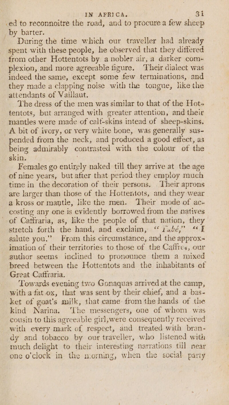 _ed to reconnoitre the road, and to procure a few sheep _by barter. During the time which our traveller had already spent with these people, he observed that they differed from other Hottentots by a nobler air, a darker com- plexion, and more agreeable figure. ‘Their dialect was indeed the same, except some few terminations, and they made a clapping noise with the tongue, like the attendants of Vaillaut. The dress of the men was similar to that of the Hot tentots, but arranged with greater attention, and their mantles were made of calf-skins intead of sheep-skins. A bit of ivory, or very white bone, was generally sus- pended from the neck, and produced a good effect, as being admirably contrasted with the colour of the skin. | Females go entirely naked till they arrive at the age of nine years, but after that period they employ much time in the decoration of their persons. ‘heir aprons are larger than those of the Hottentots, and they wear a kross or mantle, like the men. ‘Their mode of ac- costing any one is evidently borrowed from the natives of Cattraria, as, like the people of that nation, they stretch forth the hand, and exclaim, “ Gudé,” “1 salute you.”” From this circumstance, and the approx~ imation of their territories to those of the Caffres, our author seems inclined to pronounce them a mixed breed between the Hottentots and the inhabitants of Great Caffraria. Towards evening two Gonaquas arrived at the camp, with a fat.ox, that was sent by their chief, and a bas- ket of goat's milk, that came: from the hands of the kind Narina. ‘The messengers, one of whom was cousin to this agreeable girl,were consequently received with every mark of respect, and treated with bran- dy and tobacco by our traveller, who listened with much delight to their interesting narrations till near one o’clock in the n:orning, when the social party