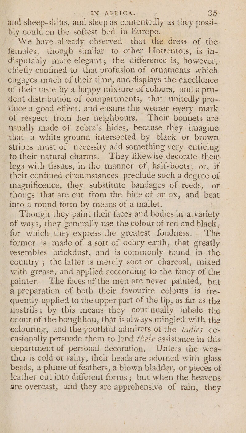 IN AFRICA. oo ae and sheep-skins, and sleep as contentedly as they possi- bly could on the softest bed in Europe. -. We have-already observed that the dress of the. females, though similar to other Hoitentots, is in- disputably more elegant; the difference is, however, chiefly confined to that profusion of ornaments which engages much of their time, and displays the excellence of their taste by a happy mixture of colours, and a pru- dent distribution of compartments, that unitedly pro-. dace a good effect, and ensure the wearer every mark of respect from her neighbours, Their bonnets are ustially made of zebra’s hides, because they imagine that a white ground intersected by black or brown stripes must of necessity add something very enticing to their natural charms. They likewise decorate their legs with tissues, in the manner of half-boots; or, if their confined circumstances preclude svch a degree of magnificence, they substitute bandages of reeds, or thongs that are cut from the hide of an ox, and beat into a round form by means of a mallet. Though they paint their faces and bodies in a.variet of ways, they generally use the colour of red and black ; for which they express the greatest fondness. . The former is made of a sort of ‘ochry earth, that greatly resembles brickdust, and is commonly found in the country ; the latter is merely soot or charcoal, mixed with grease, and applied acccording to the fancy of the painter. ‘Lhe faces of the men are never painted, but a preparation of both their favourite colours is fre~ quently applied to the upper part of the lip, as far as the nostrils; by this means they continually inhale. tire odour of the boughhou, that is always mingled with the eolouring, and. the youthful admirers of the /adies oc- casionally persuade them to lend thezr assistance in this depar tment of personal decoration, Unless the wea- ther is cold or rainy, their heads are adorned with glass beads, a plume of feathers, a blown bladder, or pieces of leather cut into different forms ; ; but when the heavens are overcast, and they are apprehensive of rain, they