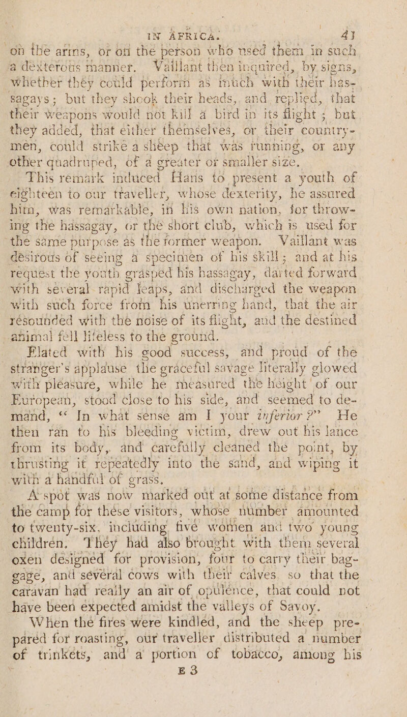 | IN AFRICA. 43 on the aris, or off the person \ who used them in such a dexterous 1 manner. Vaillant then i inquired, by Signs, whether théy could perform as much with their has Sagays; but ‘they shcok their heads,, and replied, that their weapons would not kill 4 bird in its fight ; but they added, that either - themselves, or their “country men, could strike a sheep that was funnipg, or any other hadi tyes, of a greater or smaller size. This remark induced Hans to present a youth of eighteen to our traveller, whose dexterity, he assured him, was remarkable, in his own Aktion: for throw- ing thie hassagay, or the short club, which is used for the same ptrpose as the former weapon. Vaillant was désirous of seeing a specimen of his skill; and at his request the youth gr Asped his hassagay, dai ted forward with several rapid leaps, and discharged the weapon with such force from his unerring hand, that the air her with the noise of its flight, and the destined mal fell lifeless to the ground. Se with his good success, and proud of the stranger s applause the graceful savage literally glowed with pleasure, while he measured the height’ ‘of our European, stood close to his side, and scemed to de- mand, “ In what sense am I your inferior?’ He then ran to his bleeding victim, drew out his Jance from its body, and carefully c cleaned the point, by thrusting it. repeatedly into the sand, and wiping it with a handful of grass. A’spot was now marked out at some distance from the camp for thése visitors, whose number amounted to twenty-six. including. five wotnen and two young childrén, They had also brought with them several oxen designed for provision, four to carry their bag- gage, and séveral Cows with their calves. so that the caravan had reaily an air of opulence, that could not have been expected amidst the valleys of Savoy. When the fires were kindled, and the sheep pre- pared for roasting, our traveller distributed a number of trinkets, and’ a portion of tobacco, among his . E3