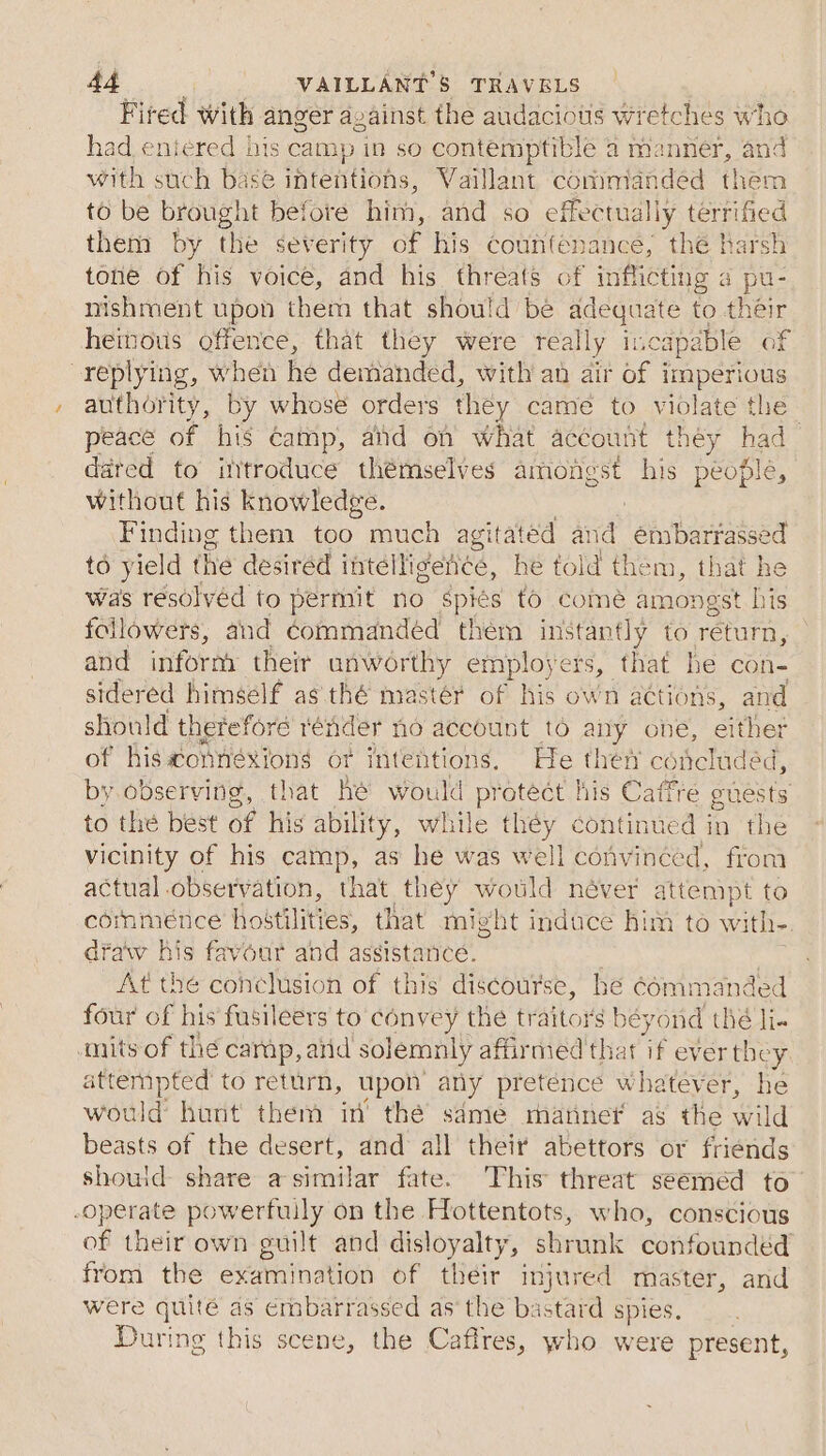 Fired with anger avainst the audacious wretches who had entered bis camp in so contemptible a manner, and with such base intentions, Vaillant commanded them to be brought before him, and so effectually terrified theni by the severity of his countenance, thé harsh tone of his voice, and his threats of inflicting a pu- nishment upon them that should be adequate to their heimous offence, that they were really incapable of replying, when he demanded, with an air of imperious authority, by whose orders they came to violate the- peace of his camp, and on what account they had dared to ittroduce thémselves amongst his people, without his knowledge. Finding them too much eG al id embarrassed to yield the desired jntellidente, he told them, that he was réesolvéd to permit no Spiés fo comé amongst his followers, and commandéd them instantly to return, and infornt theit unworthy employers, that he con- sidered himself as thé mastér of his own actions, and should therefore rénder no account to any one, ne of his@onnéxions ot intentions. He ther coichadéc by. observing, that hé would protect his Caffre aiastt to the best of his abilit ty, while they continued in the vicinity of his camp, as he was well convinced, from actual observation, that they would néver attempt to commence hoitilities, that might induce him to with- draw his favour and assistance. , At the conclusion of this discourse, he cémmanded four of his fusileers to convey the traitors béyond thé li. anits of thé carp, arid solemnly affirmed that if ever they, attempted to return, upon any pretence whatever, he would hunt them in’ thé sdmeé manne’ as the wild beasts of the desert, and all their abettors or friends shouid- share a-similar fate. This threat seeméd to’ operate powerfully on the Hottentots, who, conscious of their own guilt and disloyalty, shrunk confounded from the examination of their injured master, and were quite as embarrassed as the bastard spies. During this scene, the Caffres, who were present,