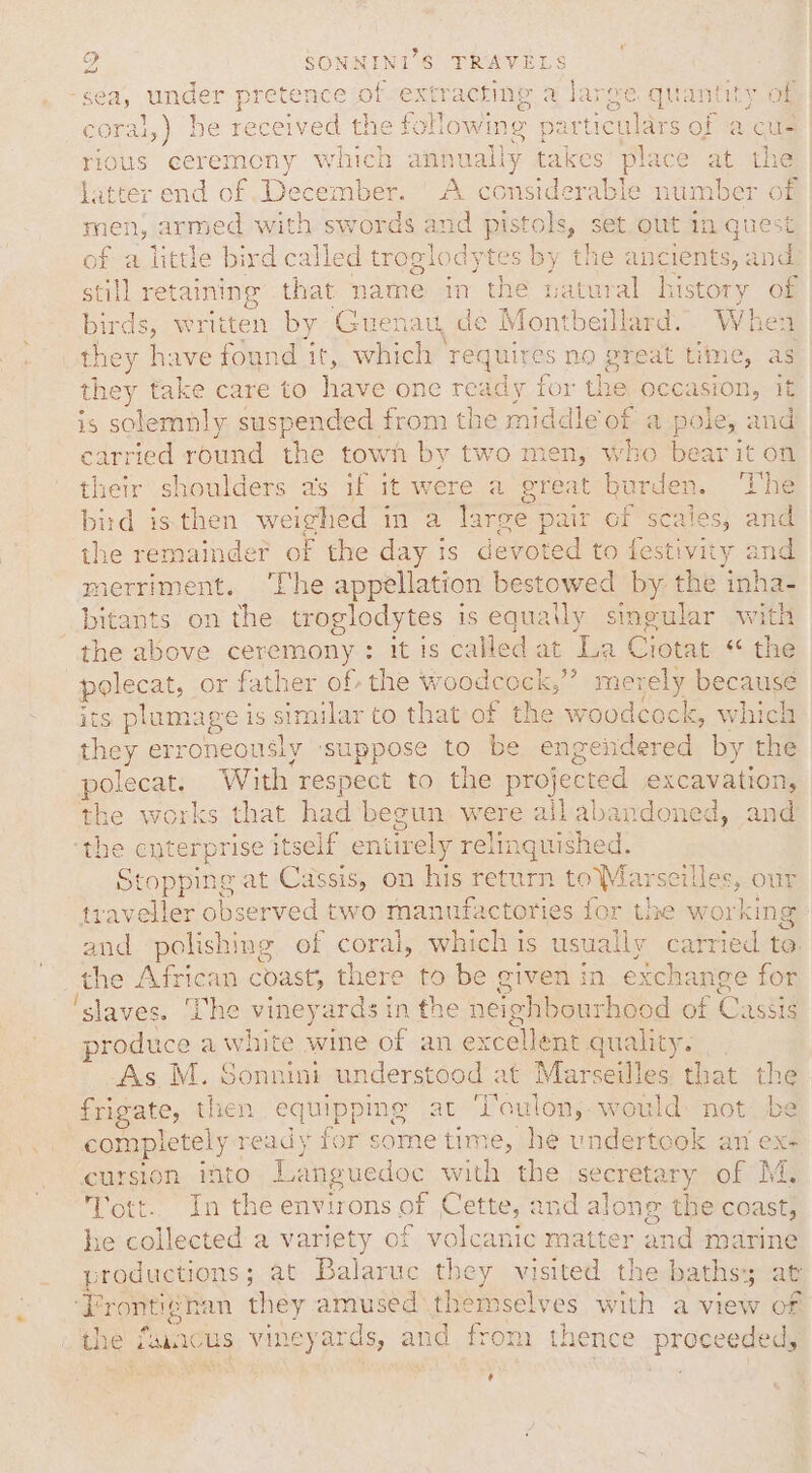 le Mose cep Stearate = en : sea, under pretence of extracting a large quantity of coral, ) be received the fi olowing p articu ae of a cus rious ceremony which annually takes place at the latter end of December. A considerable number of men, armed with swords and pistols, set out in q! of a little bird called troglodytes by the ancients, se still retaining that name in the natural history of bu ‘ds, written by Guenau, de Montbeillard. When they have found it, which requires no great time, as it i ne take care to awe one ready for the occasion, it sO eae suspended from the middle of a pole, and carried round the town by two men, whe he their shoulders as if it were a gt ot t burden. ‘he bird is then weighed in a large pair of scales, and the remainder of the day is devoted to festivity and merriment. ‘The appellation bestowed by the inha- bitants on the troglodytes is equa uly singular with the above ceremony : it is called at ‘La Ciotat “ the pelcest, or father of the woodcock,”’ merely because its plumage is s similar to that of the woodcock, which they erroneously suppose to be engendered by the polecat. With respect to the projected excavation, the works that had begun were all abandoned, and ee cuterprise itself entirely relinguished. Stopping at Cassis, on his return toMarseilles, our traveller observed two manufactories for the working and polishing of coral, which is us al ps to. the African coast, there to be given in exchan nge for ‘slaves. ‘he vineyards in the neéighbourhoo od of Cassis produce a white wine of an excellént quality. _. As M. Sonnini un nderstood at Marseilles, that the frigate, then equipping at ‘Jaulon,;. would: not be completely ready for some bm, he undertook an ex- cursion ito Tuan: with: the jseeretaryeor Ms ott. In the environs of Cette, and alon 1@ the coast, he collected a variety of volcanic matter and marine productions ; at Balaruc they visited the baths: at ‘Frontivhan they amused eiebal cs with a view of the funcus vineyards, and from thence proceeded, ‘