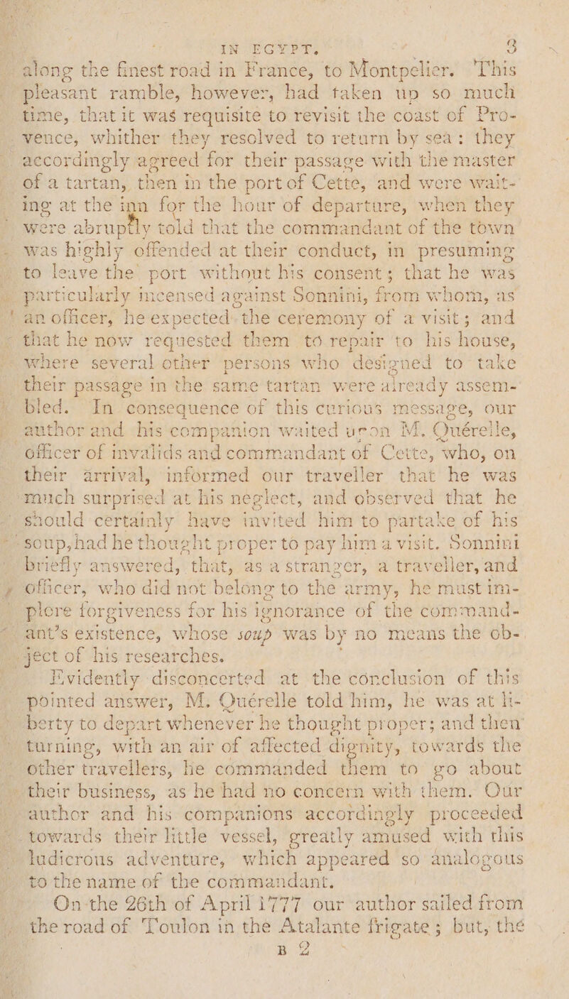 along the finest road in France, to Montpelier. ‘This pleasant ramble, however, had taken un so much time, that it was requisite to revisit the coast of Pro- =) of a tartan, then in the port of Cette, and were wait- ing at ete ign for the hour of departure, when - were abruptly told that the commandant of the tow was hi ghly offended at their conduct, in presuming to leave the’ port without his consent; that he was particularly incensed against Sonnini, from whom, as an mais he expected “the ceremony of a pe ee and that he now requested them to rep: air to his house, oe their passage in the same tartan were already assem- bled. In. consequence a6 this curious message, OUr author and his companion waited uron M. Ouérelle, their arrival, informed our traveller that he was sould certainly have iavited him to partake of h briefly answered, that, as a stranger, a traveller, and plore forgiveness for his ignorance of the command- Evidently disconcerted at the corclusion of thi pointed answer, M. Ouérelle told him, he was at li- other travellers, he commanded them to go about author and his companions accordingly proceeded to the name of the commandant. On the 26th of April 1777 our author sailed from the road of Toulon in the Atalante frigate; but, the B Os