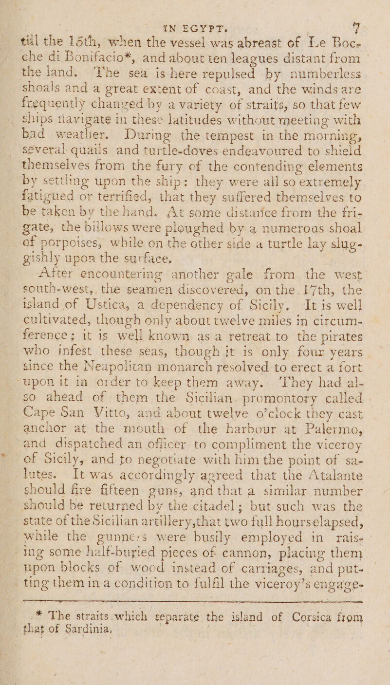 | IN EGYPT, til the 15th, when the vessel was abreast of Ie Boc- che di Bonifacio*, and about ten leagues distant from the land. The sea is here repulsed by numberless shoals and a great extent of coast, and the winds are frequently changed by a variety of straits, so that few _ ships tiavigate in these latitudes without meeting with bad weather. During the tempest in the morning, several quails and turtle-doves endeavoured to shield themselves from the fury of the contending elements by settling upon the ship: they were all so extremely fatigued or terrified, that they suffered themselves to be taken by the hand. At some distarice from the fri- gate, the billows were ploughed by a numeroas shoal of porpoises, while on the other side a turtle lay slug- gishly upon the surface, After encountering another gale from the west south-west, the seamen discovered, on the.17th, the island of Ustica, a dependency of Sicily, It is well cultivated, though only about twelve miles in circum- ference; it is well known asa retreat to the pirates who infest these seas, though it is only four years | since the Neapolitan monarch resolved to erect a fort “uponit in order to keep them away. They had al- so ahead of them the Sicilian, promontory called Cape San Vitto, and about twelve o’clock they cast anchor at the mouth of the harbour at Palermo, and dispatched an officer to compliment the viceroy of Sicily, and to negotiate with him the point of sa- lutes. It was accordingly agreed that the Atalante should fire fifteen guns, andthat a similar. number should be returned by the citadel; but such was the state of the Sicilian artillery,that two full hourselapsed, while the gunners were busily employed in rais- ing some half-buried pieces of cannon, placing them upon blocks of wood instead of carriages, and put- ting them in a condition to fulfil the viceroy’s engage- _* The straits which separate the island of Corsica from _that of Sardinia,