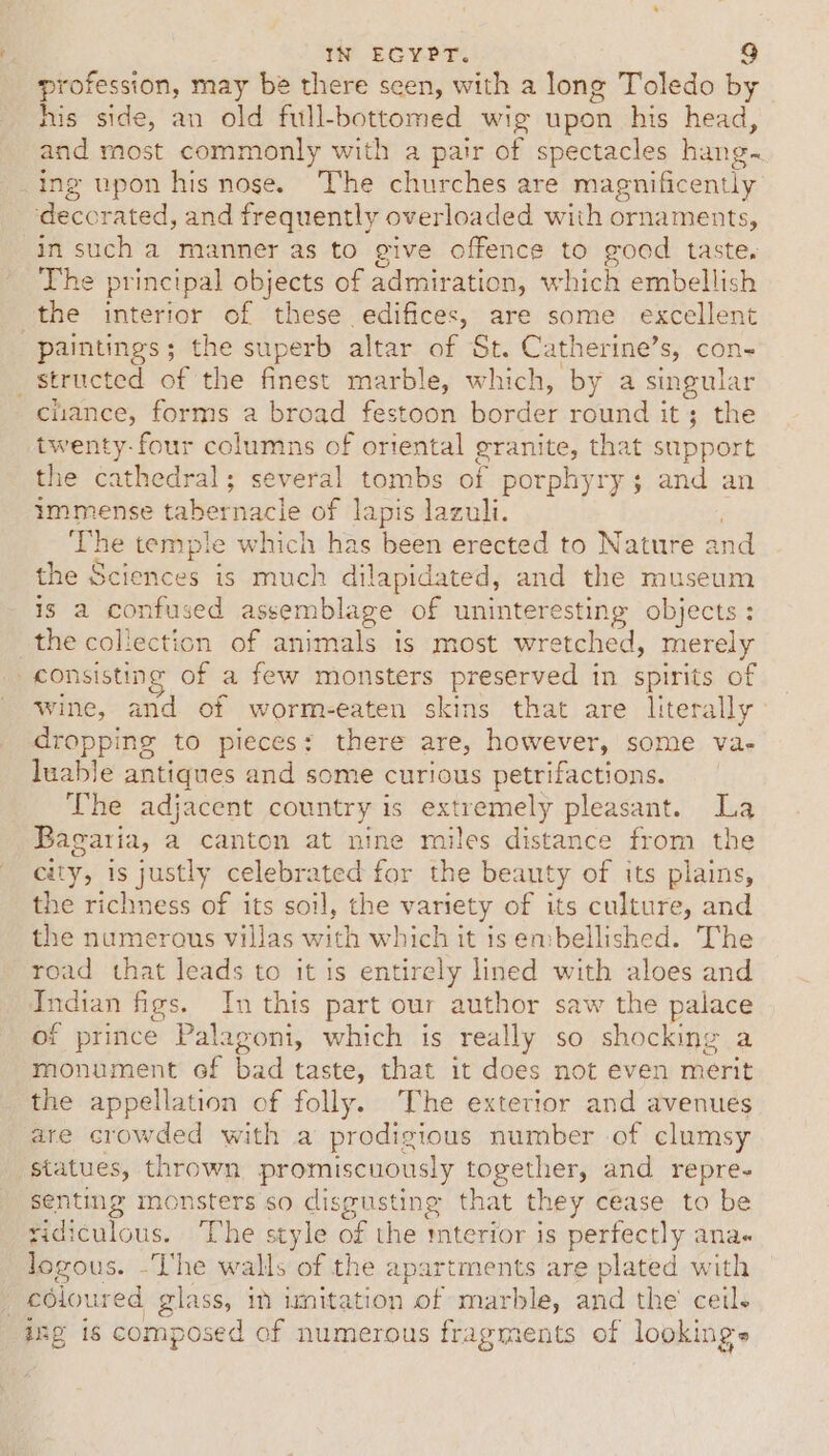 profession, may be there seen, with a long Toledo by his side, an old full-bottomed wig upon his head, and most commonly with a pair of spectacles hang~ _ing upon his nose. The churches are magnificently ‘deccrated, and frequently overloaded with ornaments, in such a manner as to give offence to good taste, The principal objects of admiration, which embellish the interior of these edifices, are some excellent paintings; the superb altar of St. Catherine’s, con- _ structed of the finest marble, which, by a singular chance, forms a broad festoon border round it; the twenty-four columns of oriental granite, that support the cathedral; several tombs of porphyry 3 and an immense tabernacle of lapis lazuli. ‘The temple which has been erected to Nature and the Sciences is much dilapidated, and the museum is a confused assemblage of uninteresting objects: the collection of animals is most wretched, merely consisting of a few monsters preserved in spirits of wine, and of worm-eaten skins that are Hterally dropping to pieces: there are, however, some va- luable antiques and some curious petrifactions. The adjacent country is extremely pleasant. La Bagaria, a canton at nine miles distance from the city, is justly celebrated for the beauty of its plains, the richness of its soil, the variety of its culture, and the numerous villas with which it is embellished. The road that leads to it is entirely lined with aloes and Indian figs. In this part our author saw the palace of prince Palagoni, which is really so shocking a monument of bad taste, that it does not even merit the appellation of folly. The exterior and avenues are crowded with a prodigious number of clumsy statues, thrown promiscuously together, and repre- senting monsters so disgusting that they cease to be ridiculous. The style of the mterior is perfectly ana logous. -The walls of the apartments are plated with _ edioured glass, in imitation of marble, and the ceil. ing is composed of numerous fragments of lookings