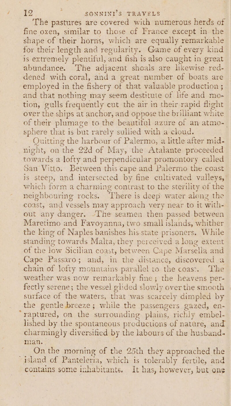 The pastures are covered with numerous herds of fine oxen, similar to those of France except in. the shape of their horns, which are equally remarkable a their eile and regularity. Game of every kind xtremely plentiful, and fish is also caught in great ee at The adjacent shoals are likewise red- dened with coral, anda great number of boats are employed in the fishery of that valuable production ; and that nothing may seem destitute of life and mo- tion, gulls frequently cut the air in their rapid fheht over the ships at anchor, and Bp es se the br iliant white of their plumage to the beautiful azure of an atmo- sphere that 1s but rarely sullied with a cloud. Quitting the harbour of Palermo, a little after mid- night, on the 22d of May, the Atalante proceeded towards a lofty and perpendicular promontory called San Vitto. Between this cape and Palermo the coast is steep, and intersected by fine cultivated valleys, which form a charming contrast to the sterility of the neighbouring rocks. There is deep water along the coast, and vessels may approach very near to it with- out any danger. “The seamen then passed between Maretimo and Favoyanna, two small islands, whither the king of Naples banishes his.state a isoners, While standing towards Malta, they perceived a long extent of the low Sicilian coas Ly between C Cape M: cell and Cape Passaro; and, in the distance, discovered a chain of lofty mountains parallel to the coast. The weather was now remarkably fine; the heavens per- fectly serene; the vessel glided slowly over the smooth surface of the waters, that was scarcely dimpled by the gentle breeze; while the passengers gazed, en- raptured, on the surrounding plains, richly embel- lished by the spontaneous productions of narere, and charmingly diversified by the labours of the husband. man. On the morning of the 25th they approached the island of Panteleria, which is tolerably fertile, and contains some inhabitants. It has, however, but one