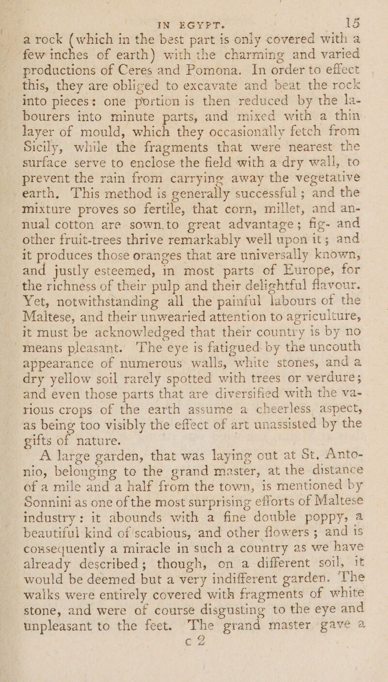 a rock (which in the best part is only covered with a few inches of earth) with the charming and varied productions of Ceres and Pomona. In order to effect this, they are obliged to excavate and beat the rock into pieces: one porticn is then reduced by the la- bourers into minute parts, and mixed with a thin layer of mould, which they occasionally fetch from Sicily, while the fragments that were nearest the surface serve to enclose the field with a dry wall, to prevent the rain from carrying away the vegetative -earth, This method is generally successful ; and the mixture proves so fertile, that corn, millet, and an- nual cotton are sown.to great advantage; fig- and _ other fruit-trees thrive remarkably well upon it; and it produces those oranges that are universally known, and justly esteemed, in most parts of Europe, for the richness of their pulp and their delightful flavour. Yet, notwithstanding all the painful labours of the Maltese, and their unwearied attention to agriculture, it must be acknowledged that their country 1s by no means pleasant. The eye is fatigued by the uncouth appearance of numerous walls, white stones, and a dry yellow soil rarely spotted with trees or verdure; and even those parts that are diversified with the va- rious crops of the earth assume a cheerless aspect, as being too visibly the effect of art unassisted by the gifts of nature. A large garden, that was laying out at St, Anto- nio, belonging te the grand master, at the distance of a mile and a half from the town, is mentioned by Sonnini as one of the most surprising efforts of Maltese industry: it abounds with a fine double poppy, 2 beautiful kind of’scabious, and other flowers; and ts consequently a miracle in such a country as we have already described; though, on a different soil, it would be deemed but a very indifferent garden. ‘The waiks were entirely covered with fragments of white stone, and were of course disgusting to the eye and unpleasant to the feet. The grand master gave a c2