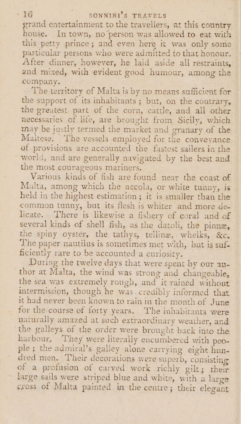 grand entertainment to the travellers, at this country house. In town, no person was allowed to eat with this petty prince; and even here it was only some particular persons who were admitted to that honour. - After dinner, however, he laid aside all restraints, and mixed, with ‘evident good humour, among the company. The territory of Malta is by no means sufficient for the support of its inhabitants; but, on the contrary, the greatest. part of the corn, cattle, and all other necessaries of life, are brought from Sicily, which may be justly termed the market and granary of the Maltese. The vessels employed for the conveyance of provisions are accounted the fastest sailers in the world, and are generally navigated by the best and the most courageous mariners. Various kinds of fish are found near the coast of Multa, among which the accola, or white tuhny, is held in the highest estimation; it is smaller than the common tunny, but its fesh is whiter and more de- dicate. There is likewise a fishery of coral and of several kinds of shell fish, as the datoli, the pinne, the spy oyster, the tathys, telling, whelks, &amp;c, The paper nautilus-is sometimes met with, but is suf- ficiently rare to be accounted a curiosity. During the twelve days that were spent by our au- thor at Malta, the wind was strong and changeable, the sea was extremely rough, and it rained without intermission, though he was. credibly informed that it had never been known to rain in the month of June for the course of forty years. The inhabitants were naturally amazed at such extraordinary weather, and ‘the galleys of the order were brought back into the harbour, ‘They were literally encumbered with peo- ple ; the admiral’s galley alone carrying eight hun- dred men. Their decorations were superb, consisting of a profusion of carved work richly gilt; their large sails were striped blue and white, with a large sross of Malta painted im the centre; their elegant