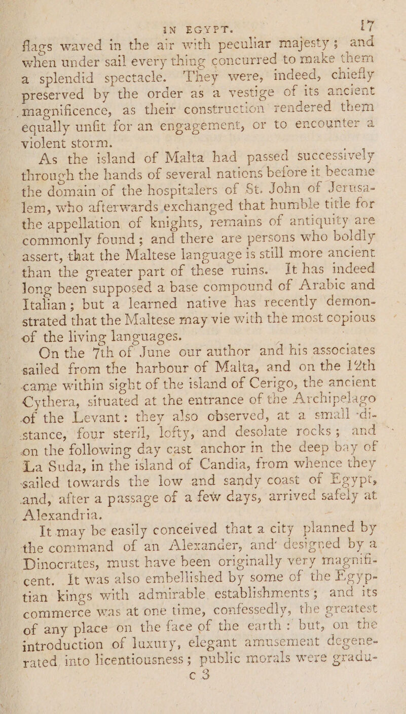 flags waved in the air with peculiar majesty; and when under sail every thing concurred to make them a splendid spectacle. They were, indeed, chiefly preserved by the order as a vestige of its ancient “magnificence, as their construction rendered them equally unfit for an engagement, or to encounter a violent storm. As the island of Malta had passed successively through the hands of several nations before it became the domain of the hospitalers of St. John of Jerusa- lem, who afterwards exchanged that humble title for the appellation of knights, remains of antiquity are commonly found; and there are persons who boldly assert, that the Maltese language is still more ancient than the greater part of these ruins. It has deed long been supposed a base compound of Arabic and Italian; but a learned native has recently demon- strated that the Maltese may vie with the most copious of the living languages. On the 7th of June our author and his associates sailed from the harbour of Malta, and on the 12th came within sight of the island of Cerigo, the ancient Cythera, situated at the entrance of the Archipelago of the Levant: they also observed, at a small -di- stance, four steril, lofty, and desolate rocks ; and on the following day cast anchor in the deep bay of ~ La Suda, in the island of Candia, from whence they sailed towards the low and sandy coast of Egypt, and, after a passage of a few days, arrived safely at _ Alexandria. It may be easily conceived that a city planned by the command of an Alexander, and’ designed by a - Dinocrates, must have been originally very magniti- cent. It was also embellished by some of the Egyp- tian kings with admirable establishments; and its commerce was at one time, confessedly, the greatest of any place on the face of the earth: but, on the introduction of luxury, elegant amusement degyene. rated into licentiousness; public morals were gradu- ae