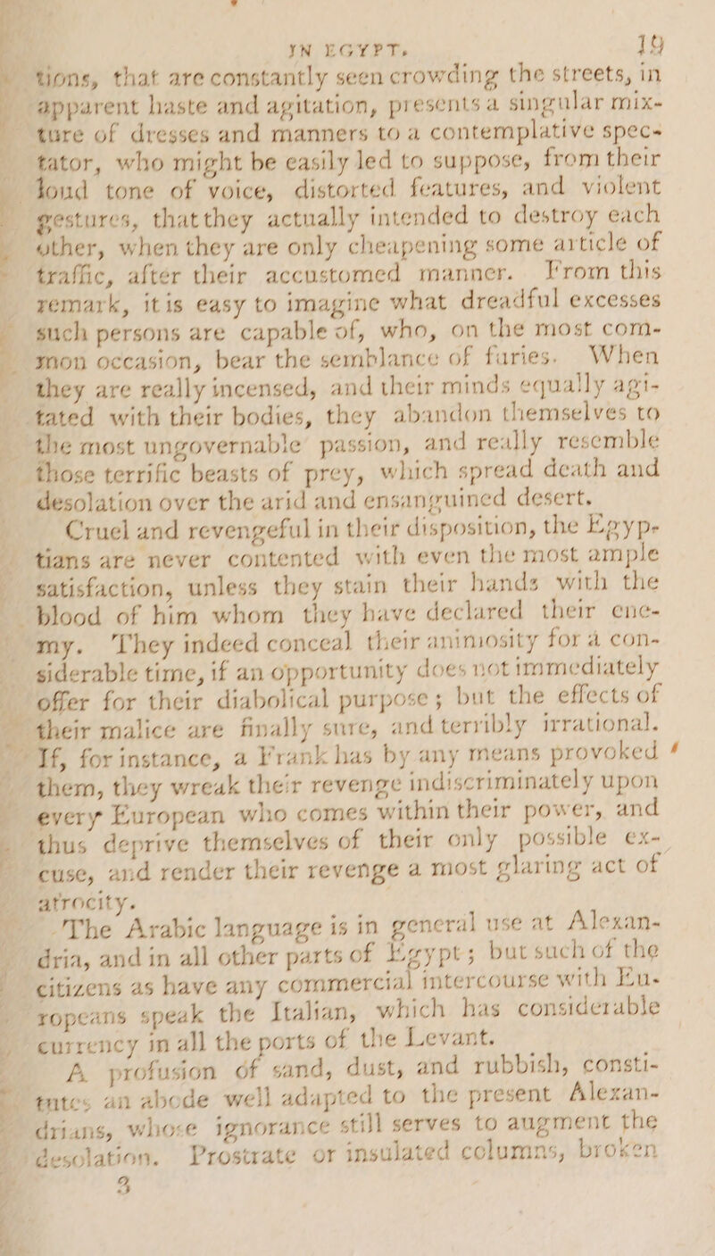 tions, that are constantly seen crowding the streets, in _ #pparent haste and agitation, presents a singular mix- A ture of dresses and manners to a contemplative spec- tator, who might be easily led to suppose, from their tond tone of voice, distorted features, and violent gestures, thatthey actually intended to destroy each wther, when they are only cheapening some article of traffic, after their accustomed manner. From this remark, itis easy to imagine what dreadful excesses such persons are capable of, who, on the most com- mon occasion, bear the semblance of furies. When they are really incensed, and their minds equally agi- tated with their bodies, they abandon themselves to the most ungovernable passion, and really resemble those terrific beasts of prey, which spread death and desolation over the arid and ensanguined desert. ; Cruel and revengeful in their disposition, the Epyp- tians are never contented with even the most ample satisfaction, unless they stain their hands with the blood of him whom they have declared their ene- my. hey indeed conceal their animosity for a con- siderable time, if an opportunity does not immediately offer for their diabolical purpose ; but the effects of their malice are finally sure, and terribly irrational. Tf, for instance, a Frank has by any means provoked _ them, they wreak their revenge indiscriminately upon every European who comes within their power, and _ thus deprive themselves of their only possible ex-. cuse, and render their revenge a most glaring act of atrocity. _ The Arabic language is in general use at Alexan- oe _—— o dria, and in all other parts of Egypt; but such of the citizens as have any commercial imtercourse with Hu. _ rxopeans speak the Italian, which has considerable currency in all the ports of the Levant. A profusion of sand, dust, and rubbish, consti- ttes an abode well adapted to the present Alexan- drians, whose ignorance still serves to augment the desolation. Prostrate or insulated columns, broken 4 ea 2 Se 2 . a &gt;,