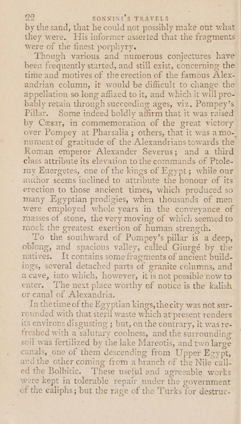 by the sand, that he could not possibly make out what they were.. His informer asserted that the fragments were of the finest porphyry. Though various and numerous conjectures have been frequently started, and still exist, concerning the time and motives of the erection of the famous Alex- andrian column, it would be difficult to change the appellation so long affixed to it, and which it will pro- bably retain through succeeding ages, viz. Pompey’s Pillar. Some indeed boldly affirm that it was raised by Cesar, in commemoration of the great victory over Pompey at Pharsalia; others, that it was amo-_ nument of gratitude of the Alexandrians towards the © Roman emperor Alexander Severus; and a third class attribute its elevation to the commands of Ptole- my Euergetes, one of the kings of Egypt; while our author seems inclined to attribute the honour of its erection to those ancient times, which produced so many Egyptian prodigies, when thousands of men were employed whole years m the conveyance of masses of stone, the very moving of which seemed to mock the greatest exertion of human strength. Lo the southward of Pompey’s pillar is a deep, oblong, and spacious valley, called Giurgé by the natives. It contains some fragments of ancient build- ings, several detached parts of granite columns, and acave, into which, however, it is not possible now to enter. ‘The next place worthy of notice is the kalish or canal of Alexandria. | In thetime of the Egyptian kings, thecity was not sur- rounded with that steril waste which at’present renders its environs diseusting ; but, on the contrary, it was re- freshed with a salutary coolness, and the surrounding soil was fertilized by the lake Mareotis, and two large canals, one of them descending from Upper Eeypt, andthe other coming from a branch of the Nile call- ed the Bolbitic. These useful and agreeable works were kept in tolerable repair under the government of the caliphs; but the rage of the Turks for destruc-