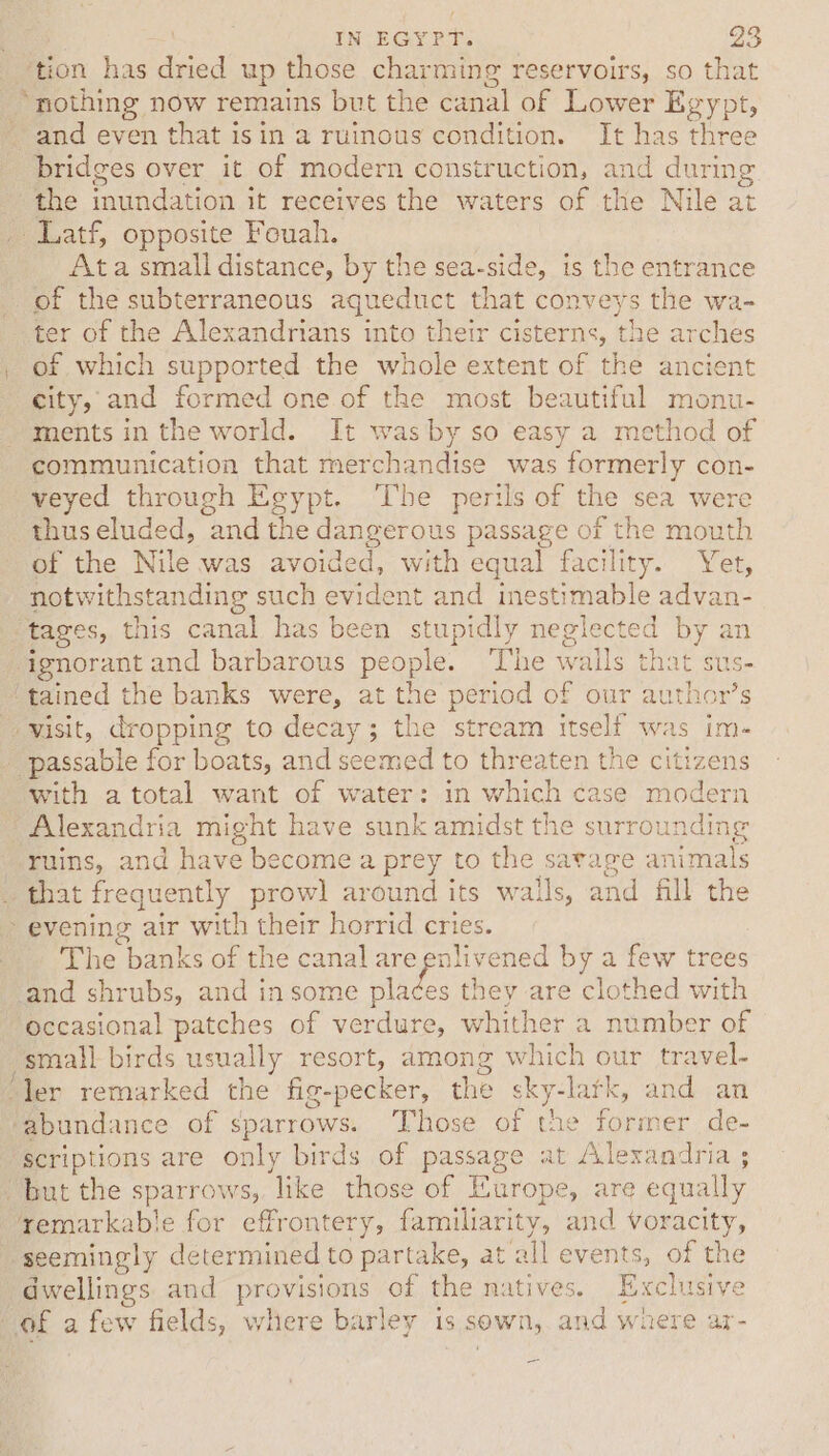 ‘tion has dried up those charming reservoirs, so that ‘nothing now remains but the canal of Lower Egypt, and even that isin a ruinous condition. It has three bridges over it of modern construction, and during the inundation it receives the waters of the Nile at _ Latf, opposite Fouah. Ata small distance, by the sea-side, is the entrance of the subterraneous aqueduct that conveys the wa- ter of the Alexandrians into their cisterns, the arches _ of which supported the whole extent of the ancient city, and formed one of the most beautiful monu- ments in the world. It was by so easy a method of communication that merchandise was formerly con- veyed through Egypt. The perils of the sea were thus eluded, and the dangerous passage of the mouth of the Nile was avoided, with equal facility. Yet, notwithstanding such evident and inestimable advan- “tages, this canal has been stupidly neglected by an ignorant and barbarous people. ‘The walls that sus- ‘tained the banks were, at the period of our author’s “-wisit, dropping to decay; the stream itself was im- _ passable for boats, and seemed to threaten the citizens with a total want of water: in which case modern Alexandria might have sunk amidst the surrounding ruins, and have become a prey to the sarage animals _ that frequently prowl around its walls, and fill the &gt; evening air with their horrid cries. The banks of the canal are enlivened by a few trees and shrubs, and in some se they are clothed with Occasional patches of verdure, whither a number of small birds usually resort, among which our travel- “ler remarked the fig-pecker, the sky-lark, and an ‘abundance of sparrows. Those of the former de- scriptions are only birds of passage at Alexandria ; “but the sparrows, like those of Europe, are equally remarkable for effrontery, familiarity, and voracity, seemingly determined to partake, at all events, of the dwellings and provisions of the natives. Exclusive of a few fields, where barley is sown, and where ar-