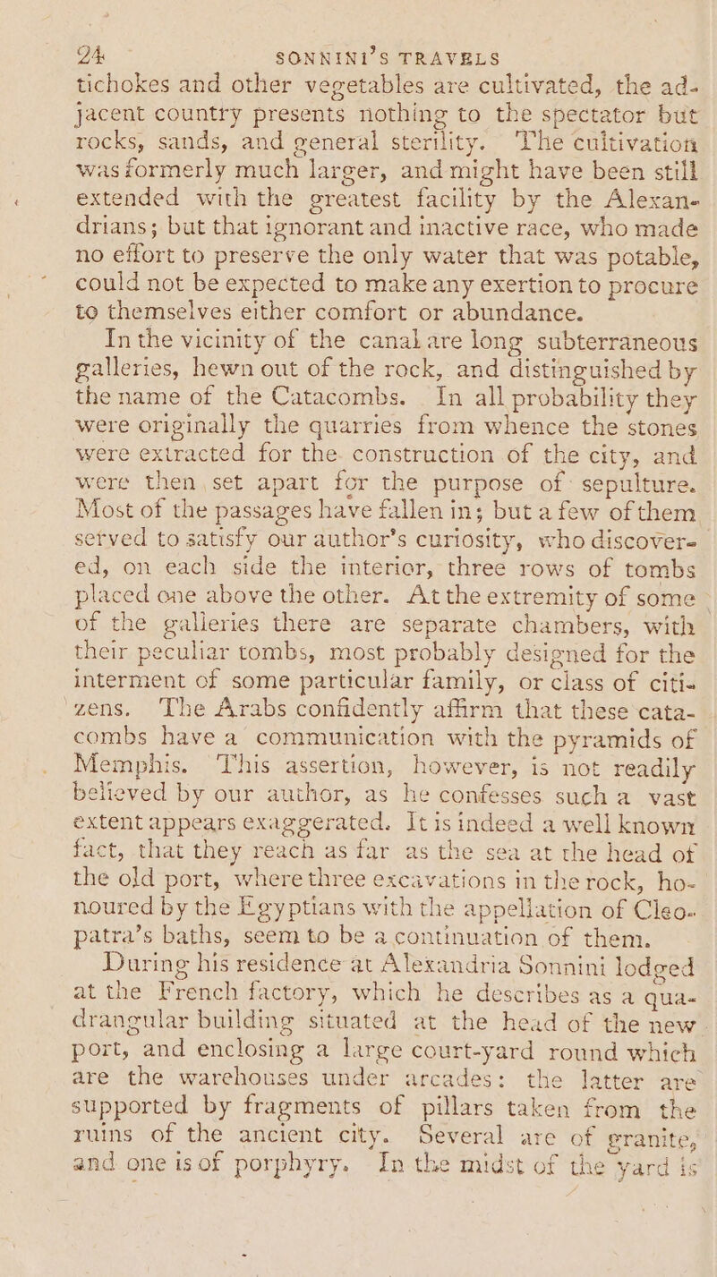 tichokes and other vegetables are cultivated, the ad- jacent country presents nothing to the spectator but rocks, sands, and general sterility. The cuitivation wasiormerly much larger, and might have been still extended with the greatest facility by the Alexan- drians; but that ignorant and inactive race, who made no effort to preserve the only water that was potable, could not be expected to make any exertion to procure to themselves either comfort or abundance. In the vicinity of the canalare long subterraneous galleries, hewn out of the rock, and distinguished by the name of the Catacombs. _ In all probability they were originally the quarries from whence the stones were extracted for the. construction of the city, and were then set apart for the purpose of: sepulture. Most of the passages have fallen in; but afew of them setved to satisfy our author’s curiosity, who discovere ed, on each side the interior, three rows of tombs placed one above the other. Atthe extremity of some of the galleries there are separate chambers, with their peculiar tombs, most probably designed for the interment of some particular family, or class of citi. zens. The Arabs confidently affirm that these cata- combs have a communication with the pyramids of Memphis. This assertion, however, is not readily believed by our author, as he confesses such a vast extent appears exaggerated. It is indeed a well known fact, that they reach as far as the sea at the head of the old port, where three excavations in the rock, ho- noured by the Egyptians with the appellation of Cleo. patra’s baths, seem to be a continuation of them. During his residence at Alexandria Sonnini lodged at the French factory, which he describes as a qua- drangular building situated at the head of the new port, and enclosing a large court-yard round which are the warehouses under arcades: the latter are supported by fragments of pillars taken from the ruins of the ancient city. Several are of granite, and one isof porphyry. In the midst of the yard is