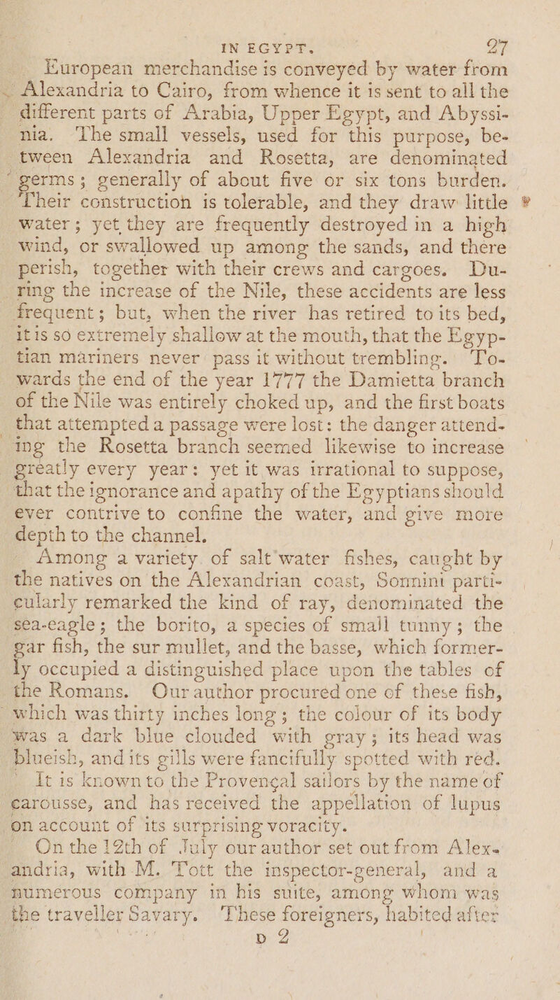 Kuropean merchandise is conveyed by water from . Alexandria to Cairo, from whence it is sent to all the _ different parts of Arabia, Upper Egypt, and Abyssi- nia. The small vessels, used for this purpose, be- tween Alexandria and Rosetta, are denominated germs; generally of about five or six tons burden. Their construction is tolerable, and they draw little water; yet they are frequently destroyed in a high wind, or swallowed up among the sands, and there perish, together with their crews and cargoes. Du- _ ring the increase of the Nile, these accidents are less frequent; but, when the river has retired to its bed, itis so extremely shallow at the mouth, that the Egyp- tian mariners never pass it without trembling. To- wards the end of the year 1777 the Damietta branch of the Nile was entirely choked up, and the first boats that attempted a passage were lost: the danger attend- ing the Rosetta branch seemed likewise to increase greatly every year: yet it was irrational to suppose, that the ignorance and apathy of the Egyptians should ever contrive to confine the water, and give more depth to the channel. Among a variety. of salt water fishes, caught by the natives on the Alexandrian coast, Sormini parti- cularly remarked the kind of ray, denominated the sea-eagle; the borito, a species of small tunny; the gar fish, the sur mullet, and the basse, which former- ly occupied a distinguished place upon the tables of the Romans. Ourauthor procured one of these fish, which was thirty inches long; the colour of its body was a dark blue clouded with gray; its head was blueish, and its gills were fancifully spotted with red. _ It is known to the Provencal sailors by the name of earousse, and has received the appellation of lupus on account of its surprising voracity. - Onthe 12th of July our author set out from Alex. andria, with M. Tott the inspector-general, and a humerous company in his suite, among whom was the traveller Savary. These foreigners, habited after een b 2