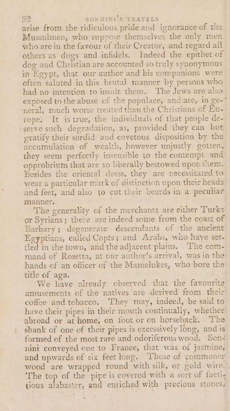 arise from the ridiculous pride and ignorance of the Mussulmen, who suppose themselves the only men who are in the favour of their Creator, and regard all others as dogs and infidels. Indeed the epithet of dog and Christian are accounted so truly synonymous in Egypt, that our author and his companions were often saluted in this brutal manner by persons who had no intention to insult them. The Jews are also exposed tothe abuse of the populace, and are, in ge-* neral, much worse treated than the Christians of Eu- rope. It is true, the individuals of that people de~ serve such degradation, as, provided they can but eratify their sordid and covetous disposition by, the accumulation of wealth, however unjustly gotten, they seem perfectly insensible to the contempt and opprobrium that are so liberally bestowed upon them. Besides the oriental dress, they are necessitated to wear a particular mark of distinction upon their heads and feet, and also to cut their beards im a peculiat manner. | ge . The generality of the merchants are either Turks or Syrians; there are indeed some from the coast of Barbary; degenerate descendants of the ancient Egyptians, called Copts; and Arabs, who have set- tled in the town, and the adjacent plains. The com- mand of Rosetta, at our author’s arrival, was in the hands.of an officer of the Mamelukes, who bore the title of aga. We have already observed that the favourite amusements of the natives are derived from their coffee and tobacco. They may, indeed, be said to have their pipes in their mouth continually, whether abroad or at home, on foot or on horseback. The shank of one of their pipes 1s excessively long, andis formed of the most rare and odoriferous wood. Son- nini conveyéd one to France, that was of jasminey and upwards of six feet tong. ‘Those of commoner wood are wrapped round with silk, or gold wire. The top of the pipe is covered with a sort of factig tious alabaster, and enriched with precious stones. ry /