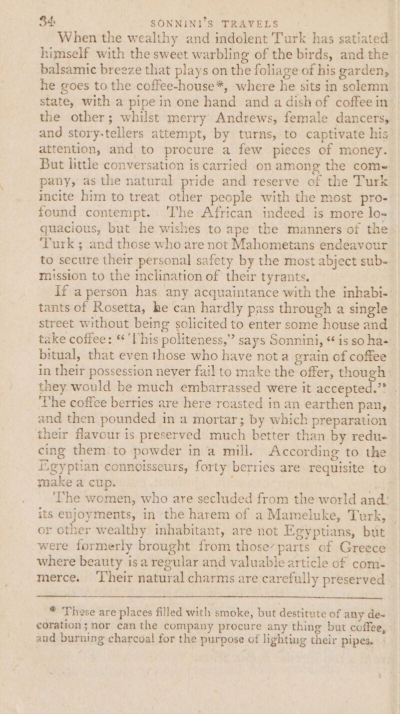 When the wealthy and indolent Turk has satiated himself with the sweet warbling of the birds, and the balsamic breeze that plays on the foliage of his garden, he goes to the coffee-house*, where he sits in solemn state, with a pipe in one hand and a dish of coffee in the other; whilst merry Andrews, female dancers, and story-tellers attempt, by turns, to captivate his attention, and to procure a few pieces of money. But little conversation is carried on among the come pany, as the natural pride and reserve of the Turk incite him to treat other people with the most pro- found contempt. The African indeed is more lo- quacious, but he wishes to ape the manners of the ‘Turk ; and those who are not Mahometans endeavour to secure their personal safety by the most abject sub- mission to the inclination of their tyrants. If a person has any acquaintance with the inhabi- tants of Rosetta, he can hardly pass through a single street without being solicited to enter some house and take coffee: “'lhis politeness,” says Sonnini, “ is so ha- bitual, that even those who have nota grain of coffee in their possession never fail to make the offer, though they would be much embarrassed were it accepted.” The coffee berries are here roasted in an earthen pan, and then pounded in a mortar; by which preparation their favour is preserved much better than by redu- cing them to powder in a mill. According to the Egyptian connoisseurs, forty berries are requisite to ynake a cup. ; | ‘The women, who are secluded from the world and’ its enjoyments, in the harem of a Mameluke, Turk, or other wealthy inhabitant, are not Egyptians, but were formerly brought from those’ parts of Greece where beauty isa regular and valuable article of com- merce. ‘Their natural charms are carefully preserved * These are places filled with smoke, but destitute of any de- corations nor can the company procure any thing but coffee, and burning charcoal for the purpose of lighting their pipes.