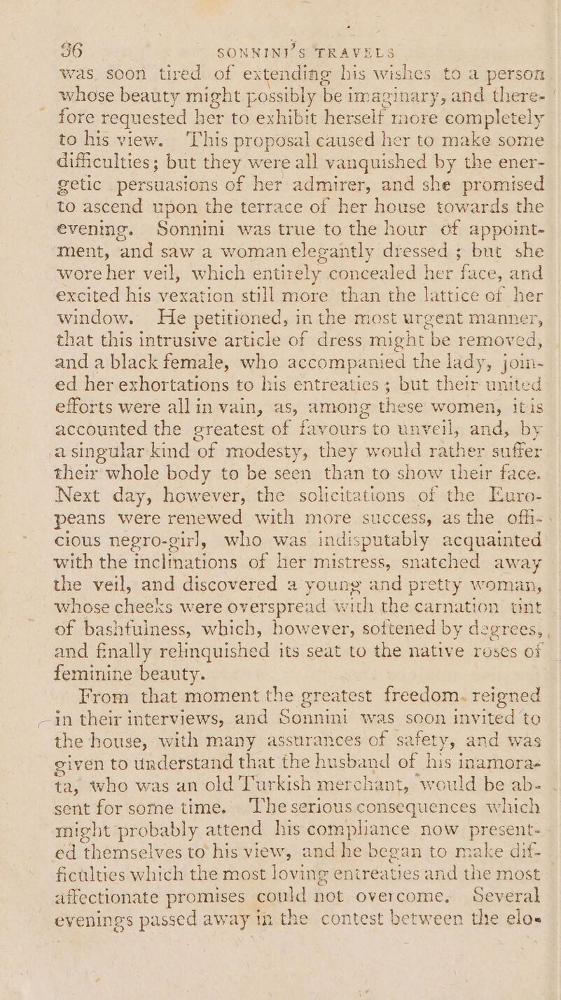 was, soon tired of extending his wishes to a person whose beauty might possibly be i imagin phe and there: fore requested her to exhibit herself more capnleniy to his view. This proposal caused her to make some difficulties; but ane were all vanquished by the ener- getic persuasions of her admirer, and she promised to ascend upon the terrace of her house towards the evening. Sonnini was true to the hour cf appoint- ment, and saw a woman elegantly dressed ; but she wore her veil, which entirely concealed her face, and excited his vexation still more than the lattice of her window. He petitioned, in the most urgent manner, that this intrusive article of dress might be removed, and a black female, who accompanied the lady, joim- ed her exhortations to his entreaties ; but their united efforts were allin vain, as, among the se women, itis accounted the greatest of favours to unveil, and, by a singular kind ‘of modesty, they would rath ier suffer their whole body to be seen than to show their face. Next day, however, the solicitations of the Euro- cious negro-girl, who was indisputably acquainted with the inclinations of her mistress, snatched away the veil, and discovered a young and pretty woman, whose cheeks were overspread with the se n tint of bashfuiness, which, however, softened by degrees, feminine beauty. From that moment the greatest freedom. reigned the house, with many assurances of safety, and was given to understand that the husband of his inamorae ta, who was an old Turkish merchant, would be ab- sent for some time. ‘The serious consequences which might probably attend his covariance now present- ed themselves to his view, and he began to make dif- ficulties which the most loving entreaties and the most affectionate promises could not overcome, Several