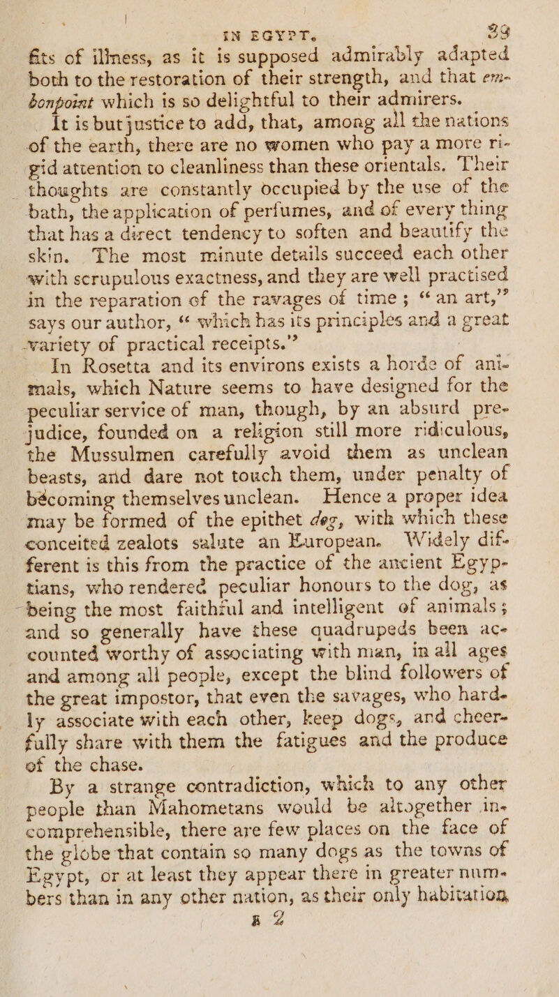 | IN EGYPT. 23 ts of illness, as it is supposed admirably adapted both to the restoration of their strength, and that em- bonpoint which is so delightful to their admirers. It is but justice to add, that, among all the nations of the earth, there are no women who pay a more ri- gid attention to cleanliness than these orientals. ‘Their thoughts are constantly occupied by the use of the bath, the application of perfumes, and of every thing that has a direct tendency to soften and beautify the skin. The most minute details succeed each other with scrupulous exactness, and they are well practised in the reparation of the ravages of time; “an art,” says our author, “ which has its principles and a great -wariety of practical receipts.” : In Rosetta and its environs exists a horde of ani- mals, which Nature seems to have designed for the peculiar service of man, though, by an absurd pre- judice, founded on a religion still more ridiculous, the Mussulmen carefully avoid them as unclean beasts, arid dare not touch them, under penalty of bécoming themselves unclean. Hence a proper idea may be formed of the epithet deg, with which these conceited zealots salute an European. Widely dif- ferent is this from the practice of the ancient Egyp- tians, who rendereé peculiar honours to the dog, as being the most faithful and intelligent of animals ; and so generally have these quadrupeds been ac- counted worthy of associating with man, in all ages and among all people, except the blind followers of the great impostor, that even the savages, who hard- ly associate with each other, keep dogs, and cheer- fully share with them the fatigues and the produce ef the chase. 3 By a strange contradiction, which to any other people than Mahometans would be altogether in- comprehensible, there are few places on the face of the globe that contain so many dogs as the towns of Egypt, or at least they appear there in greater num- bers than in any other nation, as their only habitation, BZ