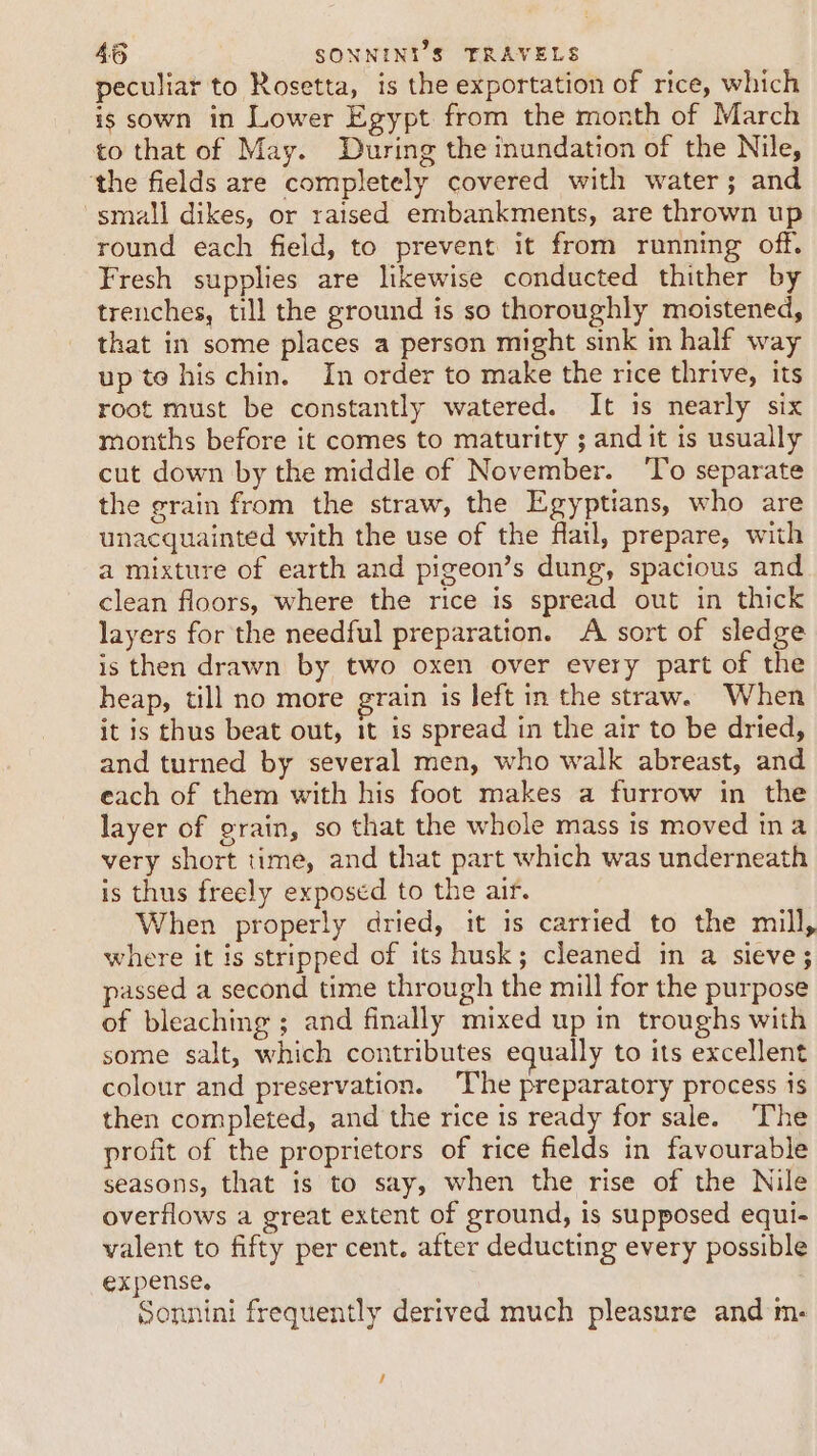 peculiar to Rosetta, is the exportation of rice, which is sown in Lower Egypt from the month of March to that of May. During the inundation of the Nile, ‘the fields are completely covered with water; and small dikes, or raised embankments, are thrown up round each field, to prevent it from running off. Fresh supplies are likewise conducted thither by trenches, till the ground is so thoroughly moistened, that in some places a person might sink in half way up te his chin. In order to make the rice thrive, its root must be constantly watered. It is nearly six months before it comes to maturity ; and it is usually cut down by the middle of November. ‘To separate the grain from the straw, the Egyptians, who are unacquainted with the use of the flail, prepare, with a mixture of earth and pigeon’s dung, spacious and clean floors, where the rice is spread out in thick layers for the needful preparation. A sort of sledge is then drawn by two oxen over every part of the heap, till no more grain is left in the straw. When it is thus beat out, it is spread in the air to be dried, and turned by several men, who walk abreast, and each of them with his foot makes a furrow in the layer of grain, so that the whole mass is moved ina very short time, and that part which was underneath is thus freely exposed to the air. When properly dried, it is carried to the mill, where it is stripped of its husk; cleaned in a sieve; passed a second time through the mill for the purpose of bleaching ; and finally mixed up in troughs with some salt, which contributes equally to its excellent colour and preservation. The preparatory process is then completed, and the rice is ready for sale. The profit of the proprietors of rice fields in favourable seasons, that is to say, when the rise of the Nile overflows a great extent of ground, is supposed equi- valent to fifty per cent. after deducting every possible expense. Sonnini frequently derived much pleasure and m-