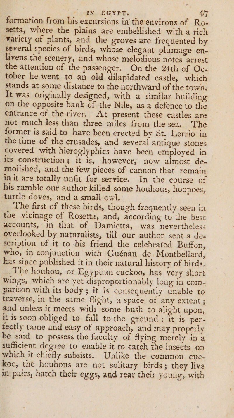 formation from his excursicns in’ the environs of Ro- setta, where the plains are embellished with a rich variety of plants, and the groves are frequented by several species of birds, whose elegant plumage en- livens the scenery, and whose melodious notes arrest the attention of the passenger. On the 24th of Oc- tober he went to an old dilapidated castle, which stands at some distance to the northward of the town. It was originally designed, with a similar building on the opposite bank of the Nile, as a defence to the entrance of the river. At present these castles are not much less than three miles from the sea. The former is said to have been erected by St. Lerrio in the time of the crusades, and several antique stones covered with hieroglyphies have been employed in Its construction; it is, however, now almost de- molished, and the few pieces of cannon that remain init are totally unfit for service. In the course of his ramble our author killed some houhous, hoopoes, turtle doves, and a small owl. The first of these birds, though frequently seen in the vicinage of Rosetta, and, according to the best accounts, in that of Damietta, was nevertheless overlooked by naturalists, til! our author sent a de- scription of it to -his friend the celebrated Buffon, who, in conjunction with Guénau de Montbellard, has since published it in their natural history of birds. The houhou, or Egyptian cuckoo, has very short wings, which are yet disproportionably long in com- parison with its body ; it is consequently unable to traverse, in the same flight, a space of any extent ; and unless it meets with some bush to alight upon, it is soon obliged to fall to the ground: it is per- fectly tame and easy of approach, and may properly be said to possess the faculty of flying merely in a sufficient degree to enable it to catch the insects on which it chiefly subsists. Unlike the common cuc- koo, the houhous are not solitary birds; they live in pairs, hatch their eggs, and rear their young, with