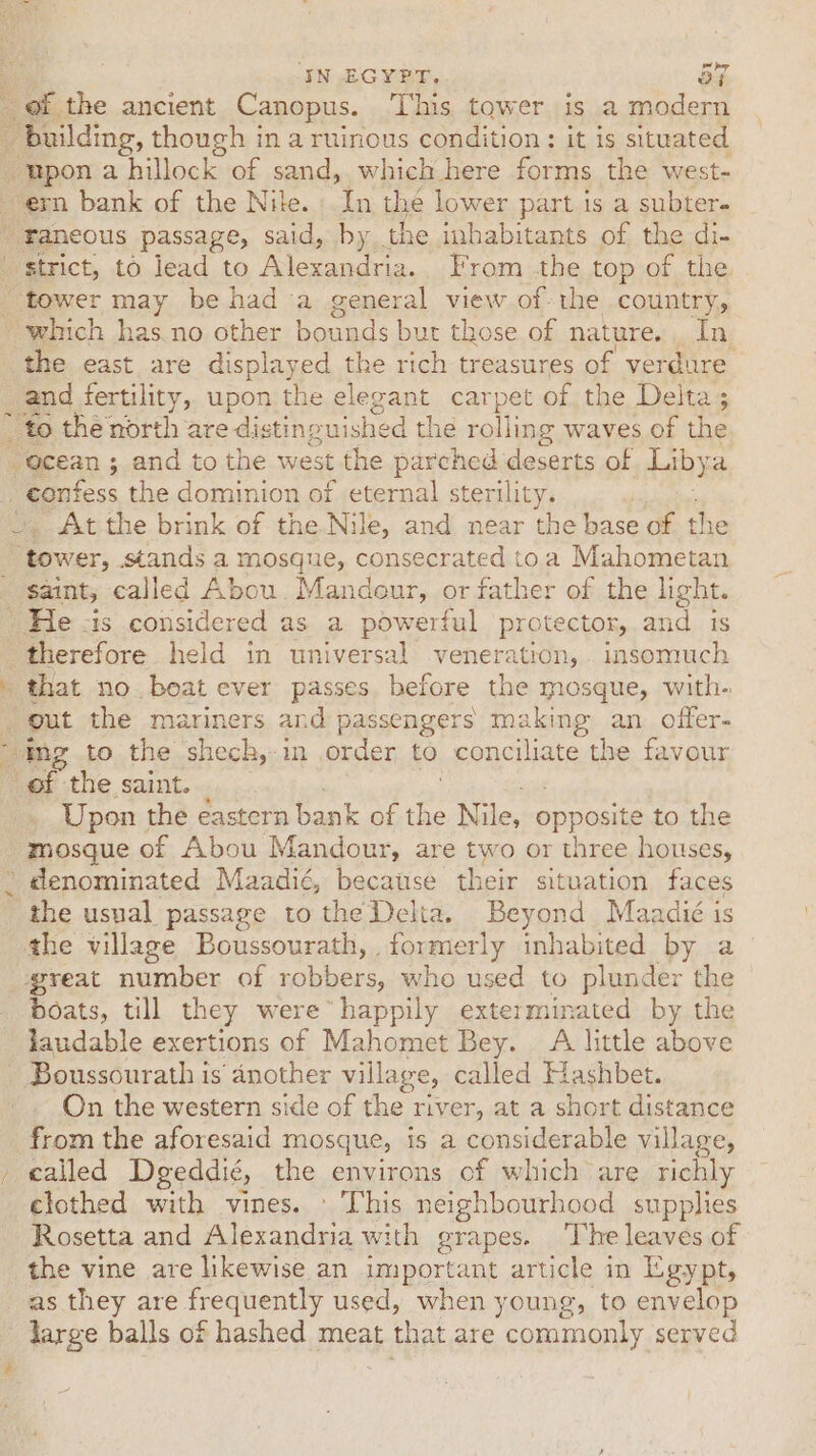 IN EGYPT, oF of. the ancient Canopus. ‘l’his tower is a modern _ building, though in aruinous condition : it 1s situated upon a hillock of sand, which here forms the west- ern bank of the Nile. In the lower part is a subter- 'faneous passage, said, by the inhabitants of the di- strict, to lead to Mera. brome ha top of the tower may be had a general view of-the country, - which has. no other bounds but those of nature. In ‘the east are displayed the rich treasures of verdure and fertility, upon the elegant carpet of the Delta; * to the north are dis tinguished the rolling waves of the “@cean ; and to the west the parched deserts of Lib} ) ra, “confess the dominion of eternal sterility. At the brink of the Nile, and near the abe of the “tower, Sands a mosque, consecrated toa Mahometan saint, called Abou. Mandeur, or father of the light. He vis considered as a powerful protector, and is therefore held in universal veneration, insomuch - that no boat ever passes hefore the mosque, with. gut the mariners and passengers making an offer- “mg to the shech,-in order to conciliate the favour of the saint. Upon the eastern bank of \e Nile, opposite to the mosque of Abou Mandour, are two or three houses, . denominated Maadié, because their situation faces * the usual passage tothe Delta. Beyond Maadié is the village Boussourath, . formerly inhabited by a great number of robbers, who used to plunder the boats, till they were happily exterminated by the laudable exertions of Mahomet Bey. A little above - Boussourath is’ another village, called Hashbet. On the western side of the river, at a short distance from the aforesaid mosque, is a considerable village, called Dgeddié, the environs of which are richly clothed with vines. © This neighbourhood supplies Rosetta and Alexandria with grapes. ‘The leaves of the vine are likewise an important article in Egypt, as they are frequently used, when young, to envelop large balls of hashed meat that are commonly served ? #4