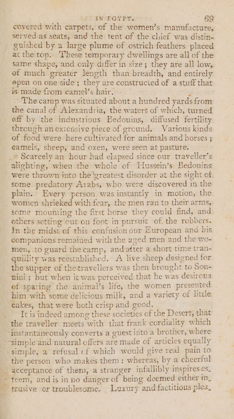 IN EGYPT. &gt; 2 covered with carpets, of the women’s manufacture, served as seats, and the tent of the chief was distin- _, guished by. a large plume of ostrich feathers placed at the top.. These temporary dwellings are all of the same shape, and only differ in size; they are all low, ef much greater length than breadth, and entirely pen on one side; they are constructed of a stuff that ‘is made from camel’s hair. »- is _ Thecamp was situated about a hundred yards from the canal of Alexandria, the waters of which, turned eff by the industrious Bedouins, diffused fertility through an extensive piece of ground. Various kinds of food were here cultivated for animals and horses ; eameis, sheep, and oxen, were seen at pasture. _* Scarcely an hour had elapsed since our traveller’s alighting, when the whole of Hussein’s Bedouins | were thrown into the ‘greatest disorder at the sight of some predatory Arabs, who were discovered in the plain. Every person. was instantly in motion, the women shrieked with fear, the men ran to their arms, some mounting the first horse they could find, and others setting cut on foot in pursuit of the robbers. In the midst of this confusion our European and his companions remained with the aged men and the wo- men, to guard the camp, and atter a short time tran- quillity was reestablished. A live sheep designed for the supper of thetravellers was then brought to Son- mini; but when it was perceived that he was desirous ef sparing the animal’s life, the women presented him with some delicious milk, and a variety of little cakes, that were both crisp and good. It is indeed among these societies of the Desert, that the traveller meets with that frank cordiality which “instantaneously converts a guest into a brother, where -simple and natural offers are made of articles equally simple, a~ refusal cf which would give real pain to the person who makes them : whereas, by a cheerful acceptance of them, a stranger infallibly imspires es. - teem, andis inno danger of being deemed either in, trusive or troublesome. Luxury and factitious plea, ie