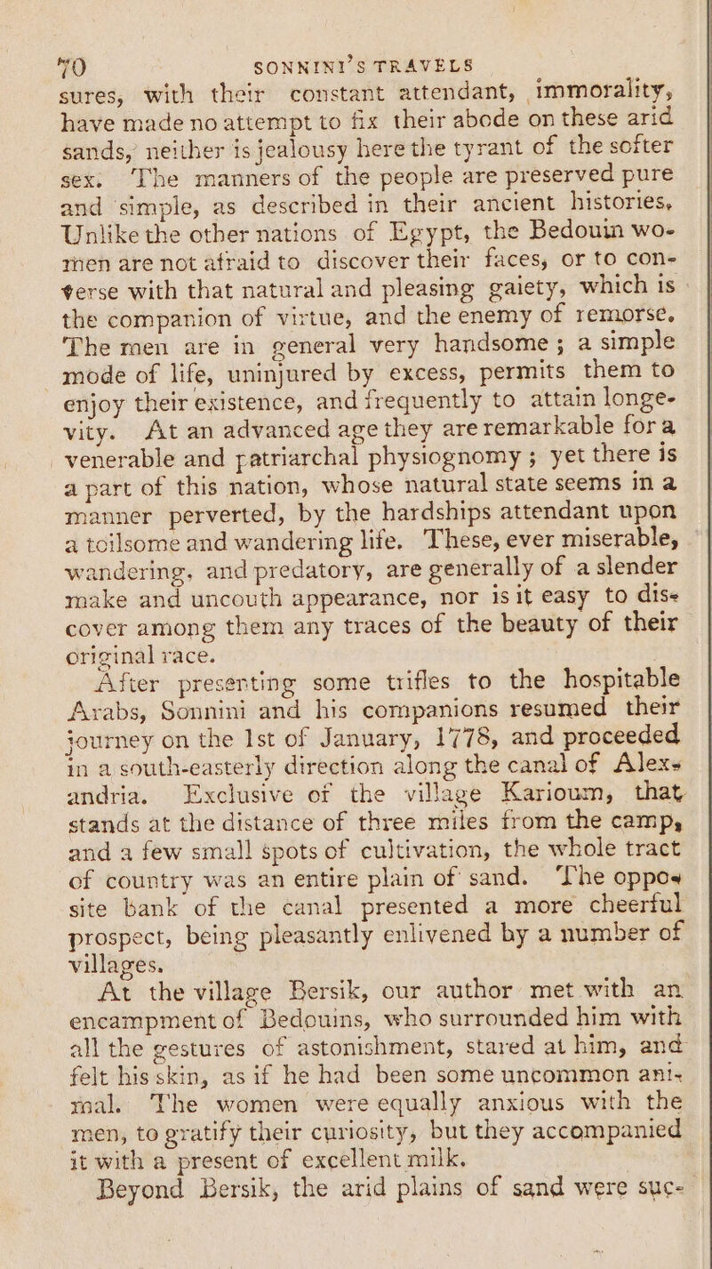 sures, with their constant attendant, immorality, have made no attempt to fix their abode on these arid sands,’ neither is jealousy here the tyrant of the softer sex. [he manners of the people are preserved pure and simple, as described in their ancient histories, Unlike the other nations of Egypt, the Bedouin wo- men are not afraid to discover their faces, or to con- terse with that natural and pleasing gaiety, which is - the companion of virtue, and the enemy of remorse. The men are in general very handsome ; a simple mode of life, uninjured by excess, permits them to enjoy their existence, and frequently to attain longe- vity. At an advanced age they are remarkable fora venerable and patriarchal physiognomy ; yet there is a part of this nation, whose natural state seems in a manner perverted, by the hardships attendant upon a toilsome and wandering life. These, ever miserable, wandering, and predatory, are generally of a slender make and uncouth appearance, nor is it easy to dise cover among them any traces of the beauty of their original race. After presenting some trifles to the hospitable Arabs, Sonnini and his companions resumed their journey on the Ist of January, 1778, and proceeded in a south-easterly direction along the canal of Alexs andria. Exclusive of the village Karioum, that stands at the distance of three miles from the camp, and a few small spots of cultivation, the whole tract of country was an entire plain of sand. ‘The oppoy site bank of the canal presented a more cheerful prospect, being pleasantly enlivened by a number of villages. At the village Bersik, our author met with an encampment of Bedouins, who surrounded him with all the gestures of astonishment, stared at him, and felt his skin, asif he had been some uncommon ani. tnal. The women were equally anxious with the men, to gratify their curiosity, but they accompanied it with a present of excellent milk. Beyond Bersik, the arid plains of sand were suc-—