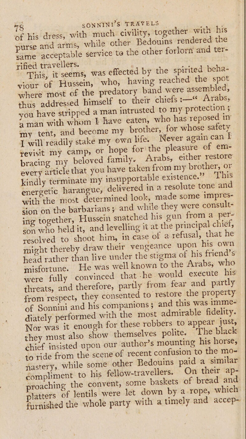 of his dress, with much. civility, together with his purse and arms, while other Bedouins rendered the same acceptable service te the other fortorn and ter- rified travellers. | This, it seems, was effected by the spirited beha- viour of Hussein, who, having reached the spot where most of the predatory band were assembled, thus addressed himself to their chiefs:—“ Arabs, you have stripped a man intrusted to my protection $ 4 man with whom EF have eaten, who has reposed: i my tent, and become my brother,. for whose safety I will readily stake my own life. Never again can I revisit my camp, or hope for\the pleasure of em- bracing my beloved family. Arabs, either restore every article that you have taken from my brother, or kindly terminate my insupportable existence.” ‘This energetic harangue, delivered in a resolute tone and with the most determined look, made some impres- sion on the barbarians ; and while they were consult- ing together, Hussein snatched his gun from a per- son who held it, and levelling it at the principal chief, resolved to shoot him, ‘n case of a refusal, that he might thereby draw their vengeance upon his own head rather than live under the stigma of his friend’s' misfortune. He was well known to the Arabs, who were fully convinced that -he would execute his threats, and therefore, partly from fear and partly from respect, they consented to restore the property of Sonnini and his companions 5 and this was imme- diately performed with the most admirable fidelity. Nor was it enough for these robbers to appear just, they must also show themselves polite. The black chief insisted upon our author’s mounting his horse, 40 ride from the scene of recent confusion to the mo- _nastery, while some other Bedouins paid a similar compliment to his fellow-travellers. On their ap- proaching the convent, some baskets of bread and tatters of lentils were let down by a rope, which furnished the whole party with a timely and accep-