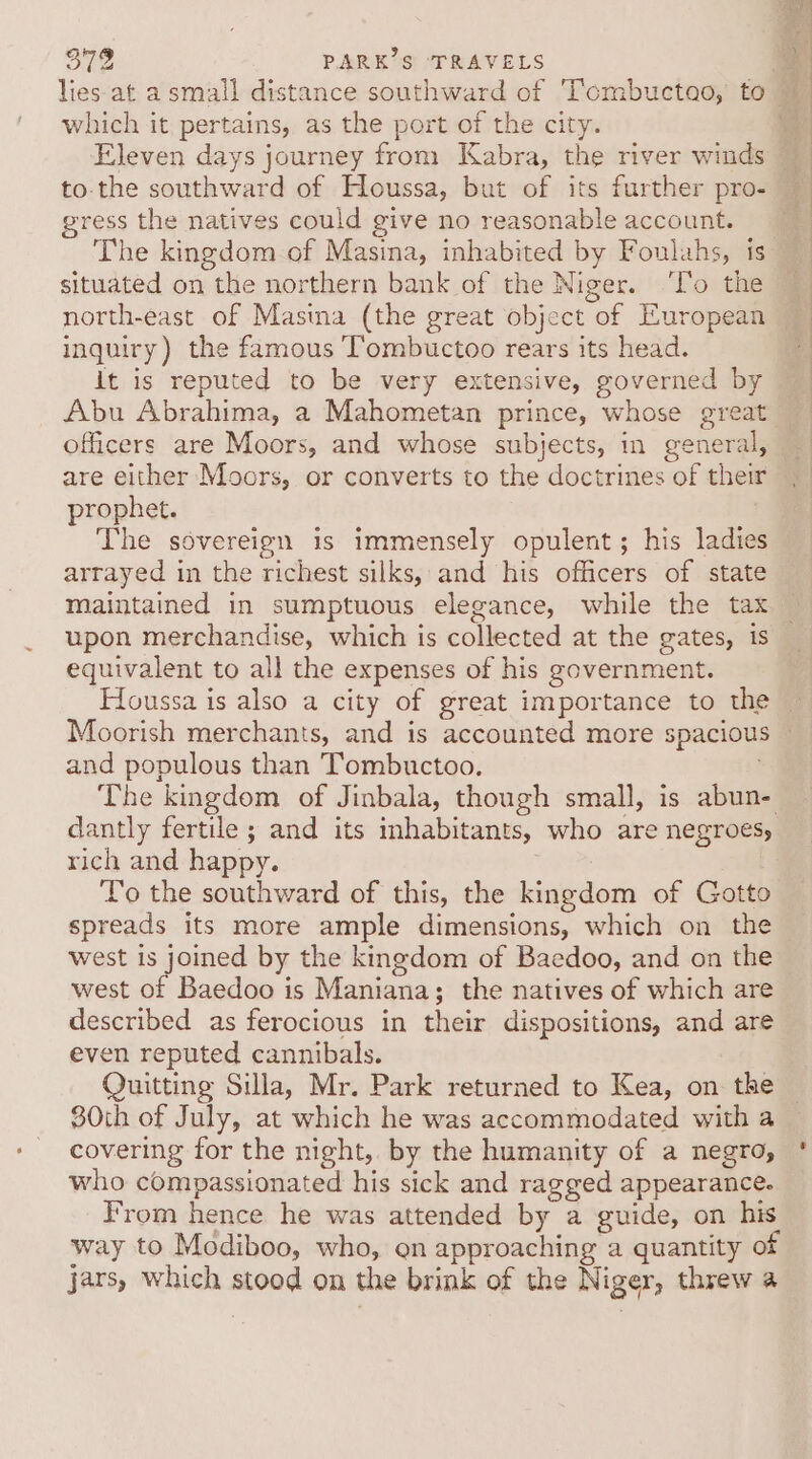 which it pertains, as the port of the city. Eleven days journey from Kabra, the river winds to-the southward of Houssa, but of its further pro- gress the natives could give no reasonable account. The kingdom of Masina, inhabited by Foulahs, is situated on the northern bank of the Niger. ‘T’o the north-east of Masina (the great object of European inquiry) the famous T’ombuctoo rears its head. it is reputed to be very extensive, governed by Abu Abrahima, a Mahometan prince, whose great officers are Moors, and whose subjects, in general, are either Moors, or converts to the doctrines of their prophet. ? The sovereign is immensely opulent; his ladies arrayed in the richest silks, and his officers of state maintained in sumptuous elegance, while the tax upon merchandise, which is collected at the gates, is equivalent to all the expenses of his government. and populous than Tombuctoo. The kingdom of Jinbala, though small, is abun- dantly fertile ; and its inhabitants, who are negroes, rich and happy. . To the southward of this, the kingdom of Gotto spreads its more ample dimensions, which on the west of Baedoo is Maniana; the natives of which are described as ferocious in their dispositions, and are even reputed cannibals. Quitting Silla, Mr. Park returned to Kea, on the 80th of July, at which he was accommodated with a covering for the night, by the humanity of a negro, who compassionated his sick and ragged appearance. From hence he was attended by a guide, on his way to Modiboo, who, en approaching a quantity of jars, which stood on the brink of the Niger, threw a