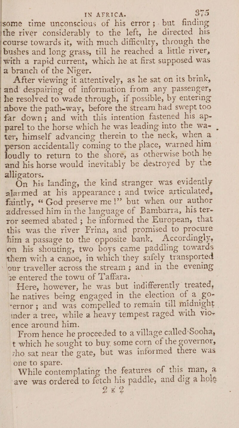 some time unconscious of his error;. but finding the river considerably to the left, he directed his course towards it, with much difficulty, through the bushes and long grass, till he reached a little river, with a rapid current, which he at first supposed was a branch of the Niger. After viewing it attentively, as he sat on its brink, and despairing of information from any passenger, he resolved to wade through, if possible, by entering above the path-way, before the stream had swept too far down; and with this inrention fastened his ap- | parel to the horse which he was leading into the wa- ter, himself advancing therein to the neck, when a person accidentally coming to the place, warned him » Toudly to return to the shore, as otherwise both he and his horse would inevitably be destroyed by the alligators. On his landing, the kind stranger was evidently alarmed at his appearance; and twice articulated, faintly, “ God preserve me 1”? but when our author addressed him in the language of Bambarra, his ter- ror seemed abated ; he informed the European, that this was the river Frina, and promised to procure him a passage to the opposite bank, Accordingly, on his shouting, two boys came paddling towards them with a canoe, in which'they safely transported lour traveller across the stream ; and in the evening ye entered the towu of Taffara. Here, however, he was but indifferently treated, he natives being engaged in the election of a go- rernor ; and was compelled to remain till midnight | mder a tree, while a heavy tempest raged with vio~ ence around him. 7 From hence he proceeded to a village called:Sooha, t which he sought to buy, some corn of the governor, rho sat near the gate, but was informed there was one to spare. While contemplating the features of this man, a ave was ordered to fetch his paddle, and dig a hole | 2% 2