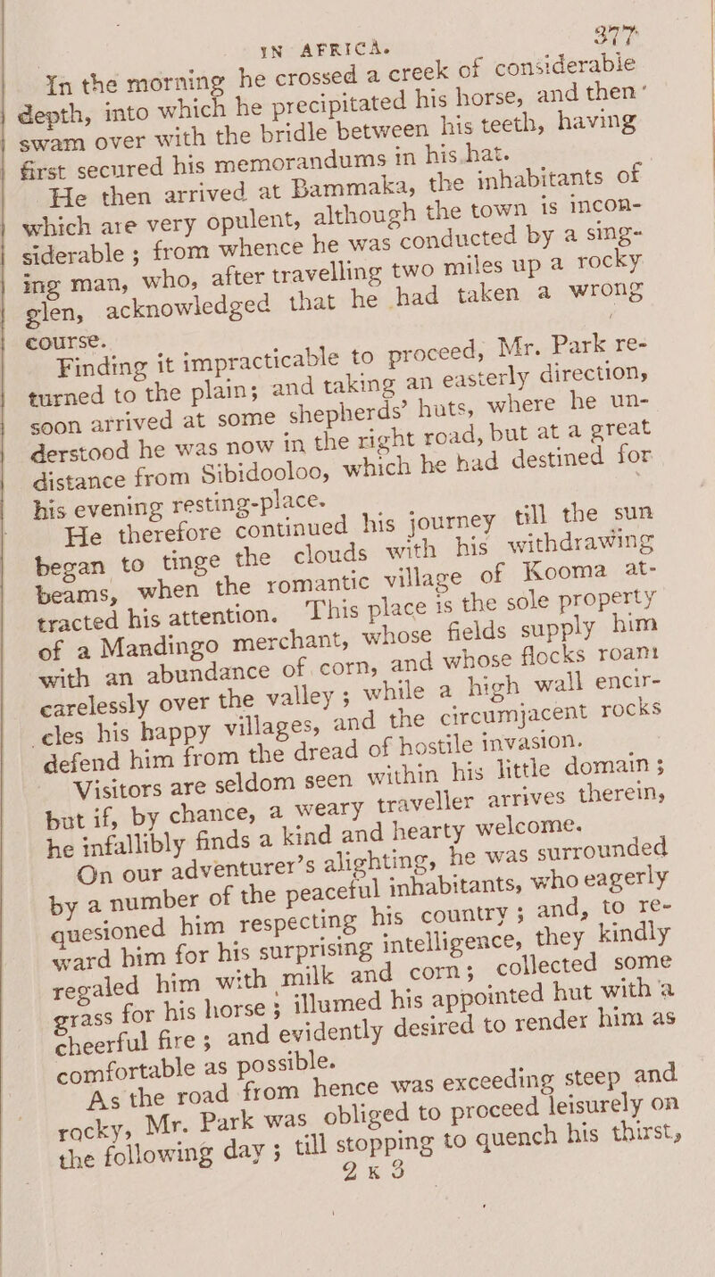 in the morning he crossed a creek of considerable |} depth, into which he precipitated his horse, and then’ swam over with the bridle between his teeth, having Grst secured his memorandums in his.hat. He then arrived at Bammaka, the inhabitants of which are very opulent, although the town is incon- siderable ; from whence he was conducted by a sing- ing man, who, after travelling two miles up 4 rocky glen, acknowledged that he had taken a wrong course. Finding it impracticable to proceed, Mr. Park re- turned to the plain; and taking an easterly direction, soon arrived at some shepherds’ huts, where he un- derstood he was now in the right road, but at a great distance from Sibidooloo, which he had destined for his evening resting-place- 7 He therefore continued his journey till the sun began to tinge the clouds with his withdrawing beams, when the romantic village of Kooma at- tracted his attention, This place is the sole property of a Mandingo merchant, whose fields supply him with an abundance of corn, and whose flocks roam carelessly over the valley ; while a high wall encir- eles his happy villages, and the circumjacent rocks defend him from the dread of hostile invasion. Visitors are seldom seen within his little domain 3 but if, by chance, a weary traveller arrives therein, he infallibly finds a kind and hearty welcome. On our adventurer’s alighting, he was surrounded by a number of the peaceful ‘nhabitants, who eagerly quesioned him respecting his country ; and, to re- ward him for his surprising intelligences they kindly regaled him with milk and corn; collected some grass for his horse 3 illumed his appointed hut with ‘a cheerful fire; and evidently desired to render him as comfortable as possible. As the road from hence was exceeding steep and rocky, Mr. Park was obliged to proceed leisurely on the following day 5 till stopping to quench his thirst, 2% 3