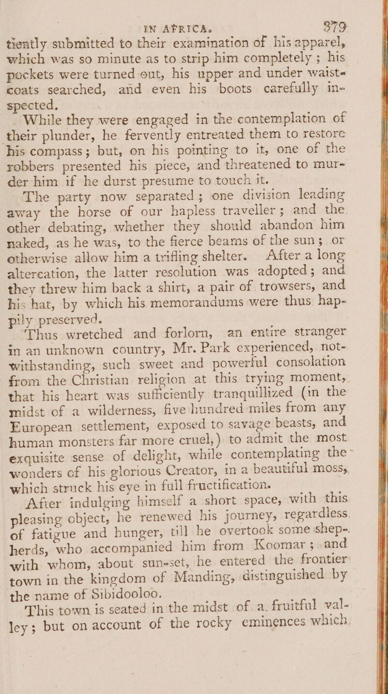 tiently submitted to their examination of his apparel, which was so minute as to strip him completely ; his pockets were turned out, his upper and under waists coats searched, and even his boots carefully in- spected, While they were engaged in the contemplation of their plunder, he. fervently entreated them to restore his compass; but, on his pointing to it, one of the robbers presented his piece, and threatened to mur- der him if he durst presume to touch it. The party now separated; one division leading away the horse of our hapless traveller; and the. other debating, whether they should abandon him naked, as he was, to the fierce bears of the suns or otherwise allow him a trifling shelter. After a long altereation, the latter resolution was adopted; and they threw him back a shirt, a pair of trowsers, and his hat, by which his memorandums were thus hap- pily preserved. Thus wretched and forlorn, an entire stranger in an unknown country, Mr. Park experienced, not- withstanding, such sweet and powerful consolation from the Christian religion at this trying moment, that his heart was sufficiently tranquillized (in the midst of a wilderness, five hundred miles from any European settlement, exposed to savage beasts, and human monsters far more cruel,) to admit the most exquisite sense of delight, while contemplating the- wonders of his glorious Creator, in a beautiful mossy, which struck his eye in full fructification. Afier indulging himself a short space, with this pleasing object, he renewed his journey, regardless. of fatigue and hunger, til] he overtook some sshep-. herds, who accompanied him from Kcomar ; and with whom, about suneset, he entered the frontier: town in the kingdom of Manding, distinguished by the name of Sibidooloo. This town is seated in the midst of. a. fruitful val- ley; but on account of the rocky eminences which.