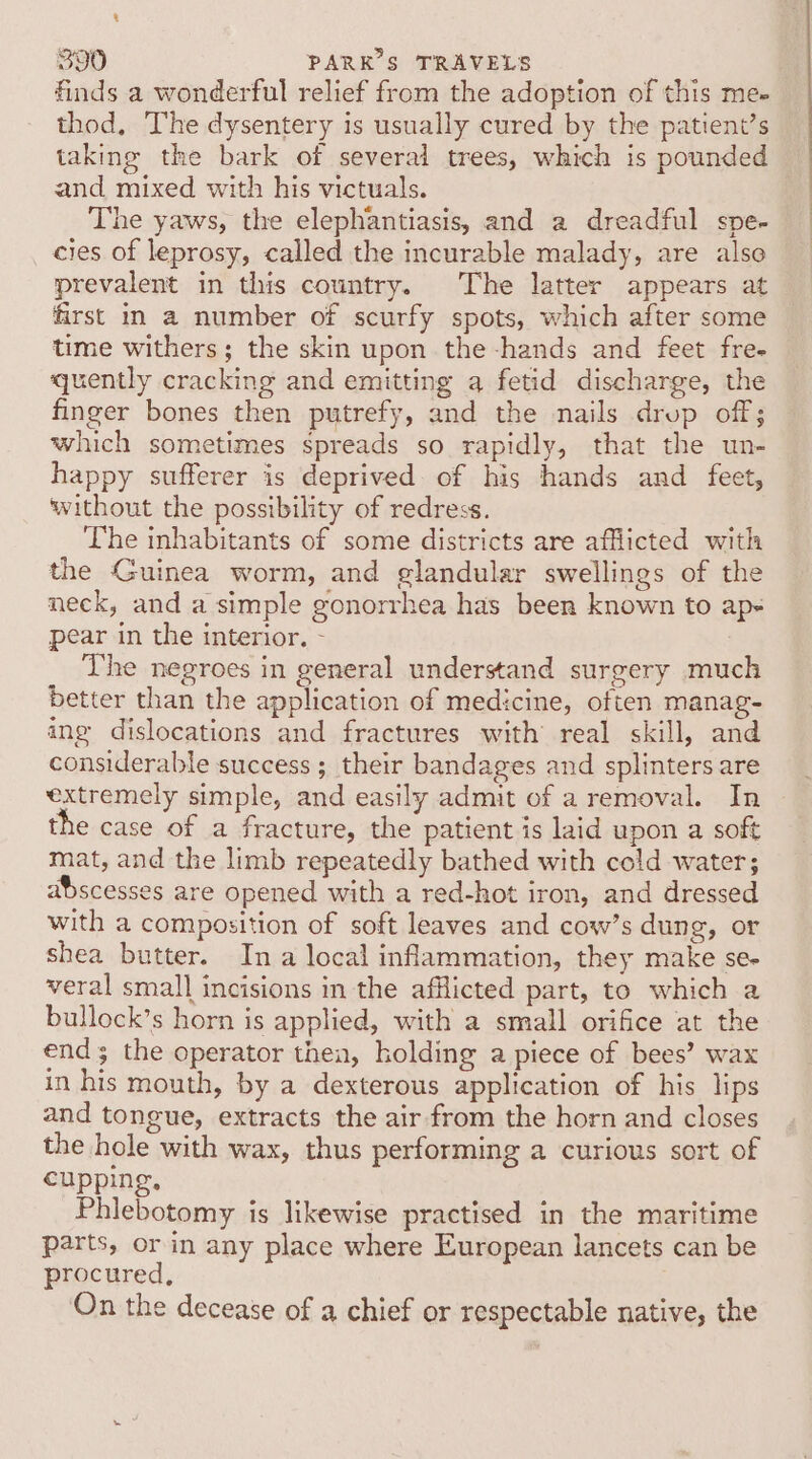 bi 390 PARKS TRAVELS finds a wonderful relief from the adoption of this me- thod, The dysentery is usually cured by the patient’s taking the bark of several trees, which is pounded and mixed with his victuals. The yaws, the elephantiasis, and a dreadful spe- cies of leprosy, called the incurable malady, are also prevalent in this country. The latter appears at first in a number of scurfy spots, which after some time withers; the skin upon the-hands and feet fre- quently cracking and emitting a fetid discharge, the finger bones then putrefy, and the nails drop off; which sometimes spreads so rapidly, that the un- happy sufferer is deprived of his hands and feet, without the possibility of redress. The inhabitants of some districts are afflicted with the Guinea worm, and glandular swellings of the neck, and a simple gonorrhea has been known to ap- pear in the interior. - The negroes in general understand surgery much better than the application of medicine, often manag- ing dislocations and fractures with real skill, and considerable success ; their bandages and splinters are extremely simple, and easily admit of a removal. In the case of a fracture, the patient is laid upon a soft mat, and the limb repeatedly bathed with cold water; abscesses are opened with a red-hot iron, and dressed with a composition of soft leaves and cow’s dung, or shea butter. In a local inflammation, they make se- veral small incisions in the afflicted part, to which a bullock’s horn is applied, with a small orifice at the end; the operator thea, holding a piece of bees’ wax in his mouth, by a dexterous application of his lips and tongue, extracts the air from the horn and closes the hole with wax, thus performing a curious sort of cupping, Phlebotomy is likewise practised in the maritime parts, or in any place where European lancets can be procured, ; On the decease of a chief or respectable native, the