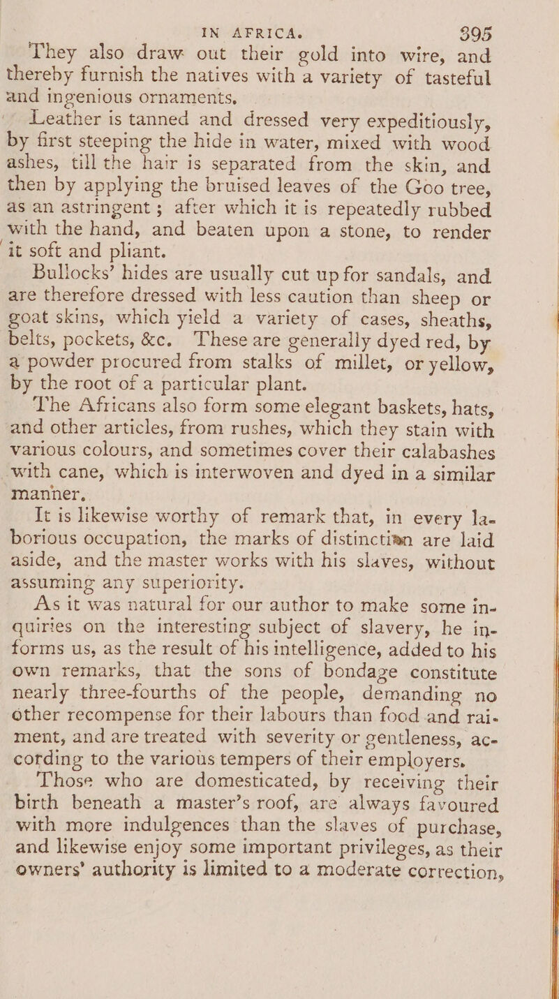 They also draw out their gold into wire, and thereby furnish the natives with a variety of tasteful and ingenious ornaments, Leather is tanned and dressed very expeditiously, by first steeping the hide in water, mixed with wood ashes, till the hair is separated from the skin, and then by applying the bruised leaves of the Goo tree, as an astringent ; after which it is repeatedly rubbed with the hand, and beaten upon a stone, to render ‘it soft and pliant. Bullocks’ hides are usually cut up for sandals, and are therefore dressed with less caution than sheep or goat skins, which yield a variety of cases, sheaths, belts, pockets, &amp;c. These are generally dyed red, by a powder procured from stalks of millet, or yellow, by the root of a particular plant. The Africans also form some elegant baskets, hats, and other articles, from rushes, which they stain with various colours, and sometimes cover their calabashes with cane, which is interwoven and dyed in a similar manner, It is likewise worthy of remark that, in every la- borious occupation, the marks of distincti@n are laid aside, and the master works with his slaves, without assuming any superiority. As it was natural for our author to make some in- quirtes on the interesting subject of slavery, he in- forms us, as the result of his intelligence, added to his own remarks, that the sons of bondage constitute nearly three-fourths of the people, demanding no other recompense for their labours than food.and rai- ment, and are treated with severity or gentleness, ac- cording to the various tempers of their employers, Those who are domesticated, by receiving their birth beneath a master’s roof, are always favoured with more indulgences than the slaves of purchase, and likewise enjoy some important privileges, as their owners’ authority is limited to a moderate correction,