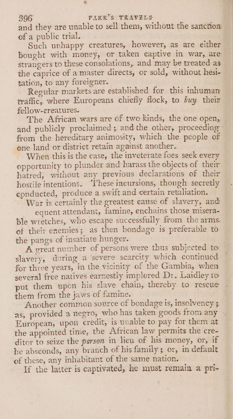 and they are unable to sell them, without the sanction of a public trial. Such unhappy creatures, however, as are either bought with money, or taken captive in war, are strangers to these consolations,. and may be treated as the caprice of a master directs, or sold, without hesi- tation, to any foreigner. Regular markets are established for this inhuman traffic, where Europeans chiefly flock, to buy them fellow-creatures. . The African wars are of two kinds, the one open, and publicly proclaimed ;. and the other, proceeding” from the hereditary animosity, whieh the people of ene land or district retain against another. When this is the case, the inveterate foes seek every opportunity to plunder and harass the objects of their hatred, without any previous declarations of their hostile intentions. ‘hese incursions, though secretly conducted, produce a swift and certain retaliation. War is certainly the greatest cause of slavery, and: equent attendant, famine, enchains those misera- Ble wretches, who escape successfully from the arms. of theit enemies; as then bondage is preferable to the pangs of insatiate hunger. A great nuinber of persons were thus subjected to slavery, during a ‘severe scarcity which continued for three years, in the vicinity of the Gambia, when several free natives earnestly implered Dr. Laidley to put them upon his slave chain, thereby to rescue - them from the jaws of famine. : ne Another common source of bondage is, insolvency ¢ as, provided a negro, who has taken goods from any European, upon credit, is unable to pay for them at the appointed time, the African law permits the cre- ditor to seize the person in lieu of his money, or, if he absconds, any branch of his family; or, in default of these, any inhabitant of the same nation. If the latter is captivated, he must remain. a pri-