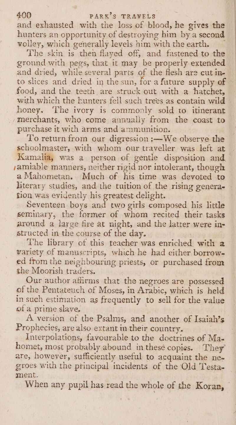 and exhausted with the loss of blood, he gives the hunters an opportunity of destroying him bya second wolley, which generally levels him withthe earth. _ The skin is then flayed off, and fastened to the ground with pegs, that it may be properly extended and dried, while several parts of the flesh ar2 cut in- food, and the teeth are struck out with a hatchet, with which the kunters fell such trees as contain wild honey. ‘The ivory is commonly sold to itinerant /merchants, who come annualiy from the coast to purchase it with arms and ammunition. To return from our digression :—We observe the schoolmaster, with whom our traveller was left at jamiable manners, neither rigid nor intolerant, though a Mahometan. Much of his time was devoted to literary studies, and the tuition of the rising generae tion was evidently his greatest delight. Seventeen boys and two girls composed his little seminary, the former of whom recited their tasks around a large fire at night, and the latter were in- structed in the course of the day. age The library of this teacher was enriched with 2 variety of manuscripts, which he had either borrow- ed from the neighbouring priests, or purchased from the Moorish traders. Our author affirms that the negroes are possessed of the Pentateuch of Moses, in Arabic, which is held in such estimation as frequently to sell for the value of a prime slave. | A version of the Psalms, and another of Isaiah’s Prophecies, are also extant in their country. Interpolations, favourable to the doctrines of Ma- homet, most probably abound in thesé copies. They’ are, however, sufficiently useful to acquaint the ne- groes with the principal incidents of the Old Testa- ment. When any pupil has read the whole of the Koran,