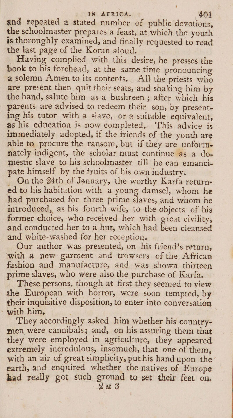 and repeated a stated number of public devotions, the schoolmaster prepares a feast, at which the youth is thoroughly examined, and finally requested to read the last page of the Koran aloud. _ Having complied with this desire, he presses the book to his forehead, at the same time pronouncing a solemn Amen to its contents. All the priests who are present then quit their seats, and shaking him by the hand, salute him as a bushreen ; after which his parents, are advised to redeem their son, by present- ing his tutor with a slave, or a suitable equivalent, as his education is now completed. This advice is immediately adopted, if the triends of the youth are able to procure the ransom, but if they are unfortu- nately indigent, the scholar must continue as a do- mestic slave to his schoolmaster till he can emanci- pate himself by the fruits of his own industry. _ Onthe 24th of January, the worthy Karfa return- ed to his habitation with a young damsel, whom he had purchased for three prime slaves, and whom he introduced, as his fourth wife, to the objects of his former choice, who received her with great civility, and conducted her to a hut, which had been cleansed and white-washed for her reception. Our author was presented, on his friend’s return, with a new garment and trowsers of the African fashion and manufacture, and was shown thirteen prime slaves, who were also the purchase of Karfa. These persons, though at first they seemed to view the European with horror, were soon tempted, by: their inquisitive disposition, to enter into conversation with him. | | They accordingly asked him whether his country- men were cannibals; and, on his assuring them that they were employed in agriculture, they appeared extremely incredulous, insomuch, that one of them, with an air of great simplicity, put his hand upon the’ earth, and enquired whether the natives of Europe had really got such eons to set their feet on, 2% 3