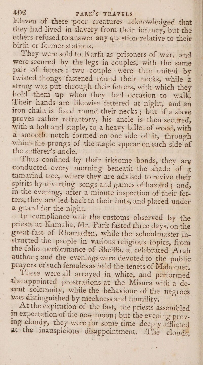 Eleven of these poor creatures acknowledged that they had lived in slavery from their infancy, but the others refused to answer any question relative to their birth or former stations. ‘They were sold to Karfa as prisoners of war, and were secured by the legs in couples, with the same pair of fetters: two couple were then united by twisted thongs fastened round their necks, while a string was put through their fetters, with which they hold them up when they had occasion to walk. Their hands are likewise fettered at night, and an iron chain is fixed round their necks; but if a slave proves rather refractory, his ancle is then secured, with a bolt and staple, to a heavy billet of wood, with a smooth notch formed on one side of it, through which the prongs of the staple appear on each side of the sufferer’s ancle. Thus confined by their irksome bonds, they are conducted. every morning beneath the shade of a tamarind tree, where they are advised to revive their spirits by diverting songs and games of hazard; and, in the evening, after a minute inspection of their fet- ters, they are led back to their huts, and placed under a guard for the night. 7 _ In compliance with the customs observed by the priests at Kamalia, Mr. Park fasted three days, on the great fast of Rhamaden, while the schoolmaster in- structed the people in various religious topics, from the folio. performance of Sheiffa, a celebrated Arab author ; and the eveningswere devoted to the public prayers of such females as held the tenets of Mahomet, These were all arrayed in white, and performed the appointed prostrations at the Misura with a de- cent solemnity, while the behaviour of the negroes was distinguished by meekness.and humility. At the expiration of the fast, the priests assembled in expectation of the new moon; but the evening prov- ing cloudy, they were for some time deeply afflicted at the inauspicious disappointment. “The clouds,