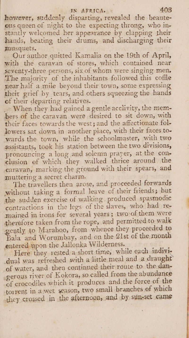 however, suddenly disparting, revealed the beaute- eus queen of night to the expecting throng, who in- stantly welcomed her appearance by clapping their hands, beating their drums, and discharging their musquets. ; . Our author quitted Kamalia on the 19th of April, with the caravan of stores, which contained near seventy-three persons, six of whom were singing men, The majority of the inhabitants followed this coffle near half a mile beyond their town, some expressing their grief by tears, and others squeezing the hands of their departing relatives. _» When they had gained a gentle acclivity, the mem- bers of the caravan were desired to sit down, with their faces towards the west; and the affectionate fol- lowers sat down in another place, with their faces to- wards the town, while the schoolmaster, with two assistants, took his station between the two divisions, pronouncing a long and solemn prayer, at the cone clusion of which they walked thrice around the caravan, marking the ground with their spears, and muttering a secret charm. The travellers then arose, and proceeded forwards without taking a formal leave of their friends; but the sudden exercise of walking, produced spasmodic contractions in the legs: of the slaves, who had re- mained in irons for several years; twovof them were therefore taken from the rope, and permitted to walk rently to Maraboo, from whence they proceeded to ae and Worumbay, and on the 21st of the month entered upon the Jallonka Wilderness. eee Here they rested a short time, while each indivi- dual was refreshed with a little meal and a draught of water, and then continued their route to the dan- egerous river of Kokora, so called from the abundance of crocodiles which it produces and the force of the torrent in awet season, two small branches of which they crossed in the afternoon, and by sunset came