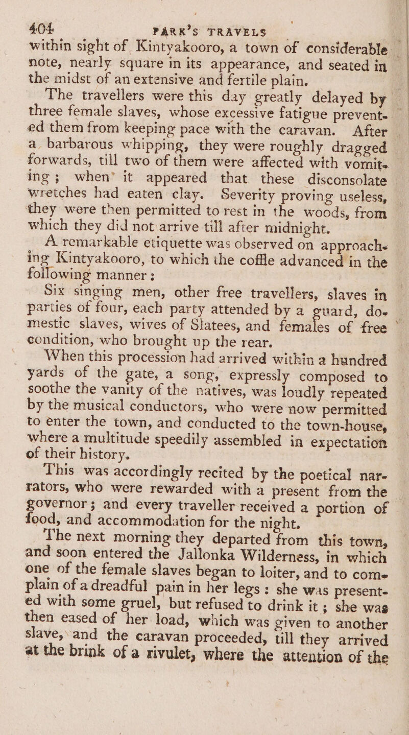 note, nearly square in its appearance, and seated in the midst of an extensive and fertile plain. | a barbarous whipping, they were roughly drageed forwards, till two of them were affected with vomits. wretches had eaten clay. Severity proving useless, they were then permitted to rest in the woods, from which they did not arrive till after midnight. A remarkable etiquette was observed on approach ing Kintyakooro, to which the coffle advanced in the following manner: — Six singing men, other free travellers, slaves in parties of four, each party attended by a guard, do- condition, who brought up the rear. yards of the gate, a song, expressly composed to soothe the vanity of the natives, was loudly repeated by the musical conductors, who were now permitted to enter the town, and conducted to the town-house, where a multitude speedily assembled in expectation of their history. This was accordingly recited by the poetical nar- rators, who were rewarded with a present from the food, and accommodation for the night. The next morning they departed from this town, and soon entered the Jallonka Wilderness, in which one of the female slaves began to loiter, and to come plain of a dreadful pain in her legs : she was presente ed with some gruel, but refused to drink it ; she wag then eased of her load, which was given to another slave,’and the caravan proceeded, till they arrived at the brink of a rivulet, where the attention of the