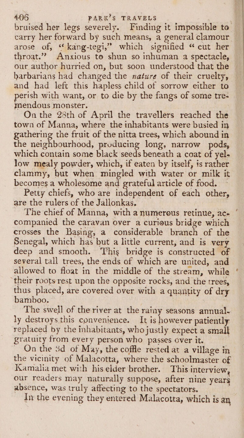 carry her forward by such means, a general clamour arose of, “ kang-tegi,” which signified “ cut her throat.” Anxious to shun so inhuman a spectacle, our author hurried on, but soon understood that the barbarians had changed the nature of their cruelty, and had left this hapless child of sorrow either to erish with want, or to die by the fangs of some tre- mendous monster. On the 28th of April the travellers reached the town of Manna, where the inhabitants were busied in gathering the fruit of the nitta trees, which abound in the neighbourhood, pruducing long, narrow pods, which contain some black seeds beneath a coat of yel- low mealy powder, which, if eaten by itself, is rather clammy, but when mingled with water or milk it becomes a wholesome and grateful article of food. ~ Petty chiefs, who are inflependeae of each other, are the rulers of the Jallonkas. ' The chief of Manna, with a numerous retinue, ac- companied the caravan over a curious bridge which crosses the Basing, a considerable branch of the Senegal, which has but a little current, and is very deep and smooth. ‘This bridge is constructed of several tall trees, the ends of which are united, and allowed to float in the middle of the stream, while ‘their roots rest upon the opposite rocks, and the trees, thus placed, are covered over with a quantity of dry bamboo. &gt; The swell of the river at the rainy seasons annual- ly destroys this convenience. It is however patiently replaced by the inhabitants, who justly expect a smail gratuity from every person who passes over it. | On the 3d of May, the coffle rested at a village in the vicinity of Malacotta, where the schoolmaster of Kamalia met with his elder brother. This interview, our readers may naturally suppose, after nine years absence, was truly affecting to the spectators. : In the evening they entered Malacotta, which is an &gt;