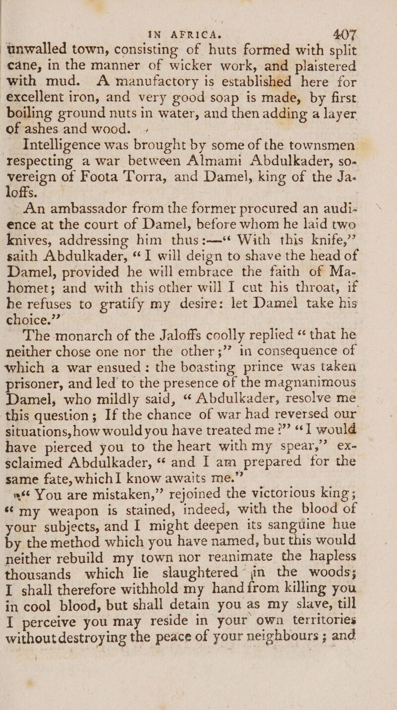 unwalled town, consisting of huts formed with split cane, in the manner of wicker work, and plaistered with mud. A manufactory is established here for excellent iron, and very good soap is made, by first. boiling ground nuts in water, and then adding a layer of ashes and wood. Intelligence was brought by some of the townsmen respecting a war between Almami Abdulkader, so- peisn of Foota Torra, and Damel, king of the Ja. offs. ~ An ambassador from the former procured an audi- ence at the court of Damel, before whom he laid twe knives, addressing him thus :—* With this knife,”’ saith Abdulkader, “I will deign to shave the head of Damel, provided he will embrace the faith of Ma- homet; and with this other will I cut his throat, if he refuses to gratify my desire: let Damel take his choice.” The monarch of the Jaloffs coolly replied “ that he neither chose one nor the other ;”? in consequence of which a war ensued: the boasting prince was taken prisoner, and led to the presence of the magnanimous Damel, who mildly said, “ Abdulkader, resolve me this question; If the chance of war had reversed our situations, how would you have treated me :”’ “1 would have pierced you to the heart with my spear,” ex- sclaimed Abdulkader, “* and I am prepared for the same fate, whichI know awaits me.” a You are mistaken,” rejoined the victorious king; ‘¢ my weapon is stained, indeed, with the blood of your subjects, and I might deepen its sanguine hue by the method which you have named, but this would neither rebuild my town nor reanimate the hapless thousands which lie slaughtered’ jm the woods; I shall therefore withhold my hand from killing you in cool blood, but shall detain you as my slave, till I perceive you may reside in your own territories without destroying the peace of your neighbours ; and