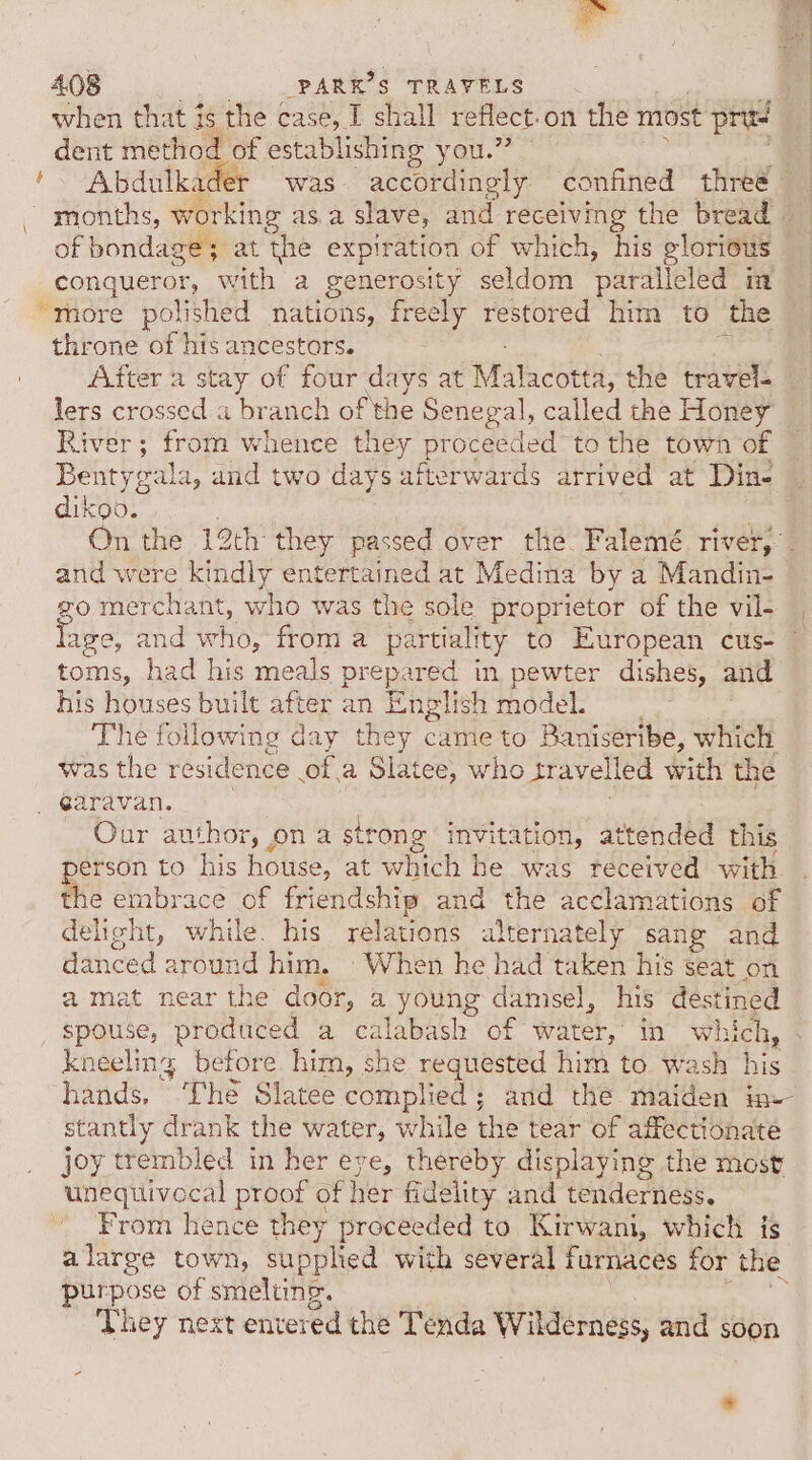 i ial 408 amned $ TRAVELS when that is the case, T shall reflect, on the most pris dent method of establishing you.” '~ Abdulkader was accordingly confined three - ~ months, working a 2 slave, and receiving the bread — of bondage; at the expiration of which, his glorious _conqueror, with a generosity seldom paralleled in “more polished nations, freely restored him to the throne of his ancestors. After a stay of four days at Malacotta, the travel- lers crossed a branch of the Senegal, called the Honey River; from whence they proceeded to the town of Bentygala, and two days afterwards arrived at Din- diktob” On the 12th they passed over the Falemé river, and were kindly entertained at Medina by a Mandin- go merchant, Jie was the sole proprietor of the vil- age, and who, from a partiality to European cus- toms, had his meals prepared in. pewter dishes, and his houses built after an English model. The following day they came to Baniseribe, which was the residence of. a Slatee, who tr avell ed wich the _ earavan. Our author, 4 ona strong invitation, attended this person to his house, at which he was received with the embrace of friendship and the acclamations of delight, while. his relations alternately sang and danced around him. When he had taken his seat on a mat near the door, a young danisel, his ks spouse, produced a calabash of water, in wi sich, kneeling before. him, she requested him to wash his hands, The Slatee complied; and the maiden in- stantly drank the water, while the tear of affectionate joy trembled in her eye, thereby displaying the most unequivecal proof of her fidelity and tenderness, From hence they proceeded to Kirwani, which is alarge town, stbped with several furnaces for the purpose of smelting. They next entered the Tenda Wilderness, and soon