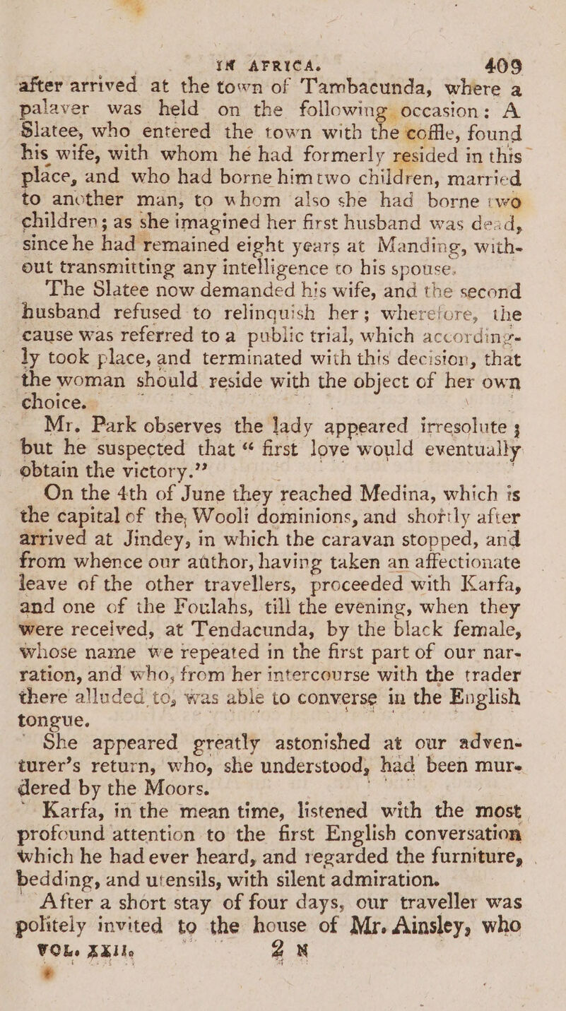 after arrived at the town of Tambacunda, where a palaver was held on the following occasion: A Slatee, who entered the town with the colle, found his wife, with whom he had formerly resided in this” place, and who had borne himrtwo children, married to another man, to whom also she had borne :wo children; as she imagined her first husband was dead, since he had remained eight years at Manding, with- out transmitting any intelligence to his spouse. | The Slatee now demanded his wife, and the second husband refused to relinquish her; wherefore, the cause was referred toa public trial, which according- ly took place, and terminated with this decision, that ‘the woman should reside with the object of her own Choices = °° * ae he tare Mr. Park observes the lady appeared irresolute ; but he suspected that “ first love would eventually obtain the victory.” Be ae On the 4th of June they reached Medina, which is the capital of the, Wooli dominions, and shortly after arrived at Jindey, in which the caravan stopped, and from whence our author, having taken an affectionate leave of the other travellers, proceeded with Karfa, and one of the Foulahs, till the evening, when they Were received, at Tendacunda, by the black female, whose name we repeated in the first part of our nar- ration, and who, from her intercourse with the trader there alluded to, was able to converse in the English tongue. Sei dig nbo datelie | ' She appeared greatly astonished at our adven- turer’s return, who, she understood, had been mur dered by the Moors. Aree ' Karfa, in the mean time, listened with the most profound attention to the first English conversation which he had ever heard, and regarded the furniture, | bedding, and utensils, with silent admiration. After a short stay of four days, our traveller was politely invited to the house of Mr. Ainsley, who VOL. XXlle oe, aN | *