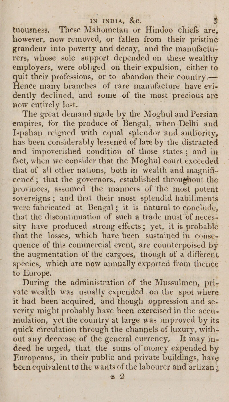 tuousness. These Mahometan or Hindoo chiefs are, however, now removed, or fallen from their pristine grandeur into poverty and decay, and the manufactu- rers, whose sole support depended on these wealthy employers, were obliged on their expulsion, either to quit their professions, or to abandon their country.— Hence many branches of rare manufacture have evi- dently declined, and some of ve most precious are now entirely lost. The great demand made by the Moghul and Persian empires, for the produce of Bengal, when Delhi and Ispahan reigned with equal splendor and authority, has been considerably lessened of late by the distracted and impoverished condition of those states; and in fact, when we consider that the Moghul court excocded that of all other nations, both in wealth and magnifi- -cencé ; that the governors, established throughout the provinces, assumed the manners of the most potent sovereigns ; and that their most splendid habiliments were faibeicdted at Bengals; it is natural to conclude, that the discontinuation of such a trade must of neces- sity have produced strong effects; yet, it is probable that the losses, which have been sustained in conse- quence of this commercial event, are counterpoised by the augmentation of the cargoes, though of a different species, which are now annually exported from thence to Europe. During the administration of the irene pri- vate wealth was usually expended on the spot where it had been acquired, and though oppression and se- verity migbt probably have been exercised in the accu- mulation, yet the country at large was improved by its quick eirculation through the channels of luxury, with- out any decrease of the general currency, It may in- deed be urged, that the sums of money expended by Europeans, in their public and private buildings, have been equivalent to the wants of the labourer and artizan ; B 2