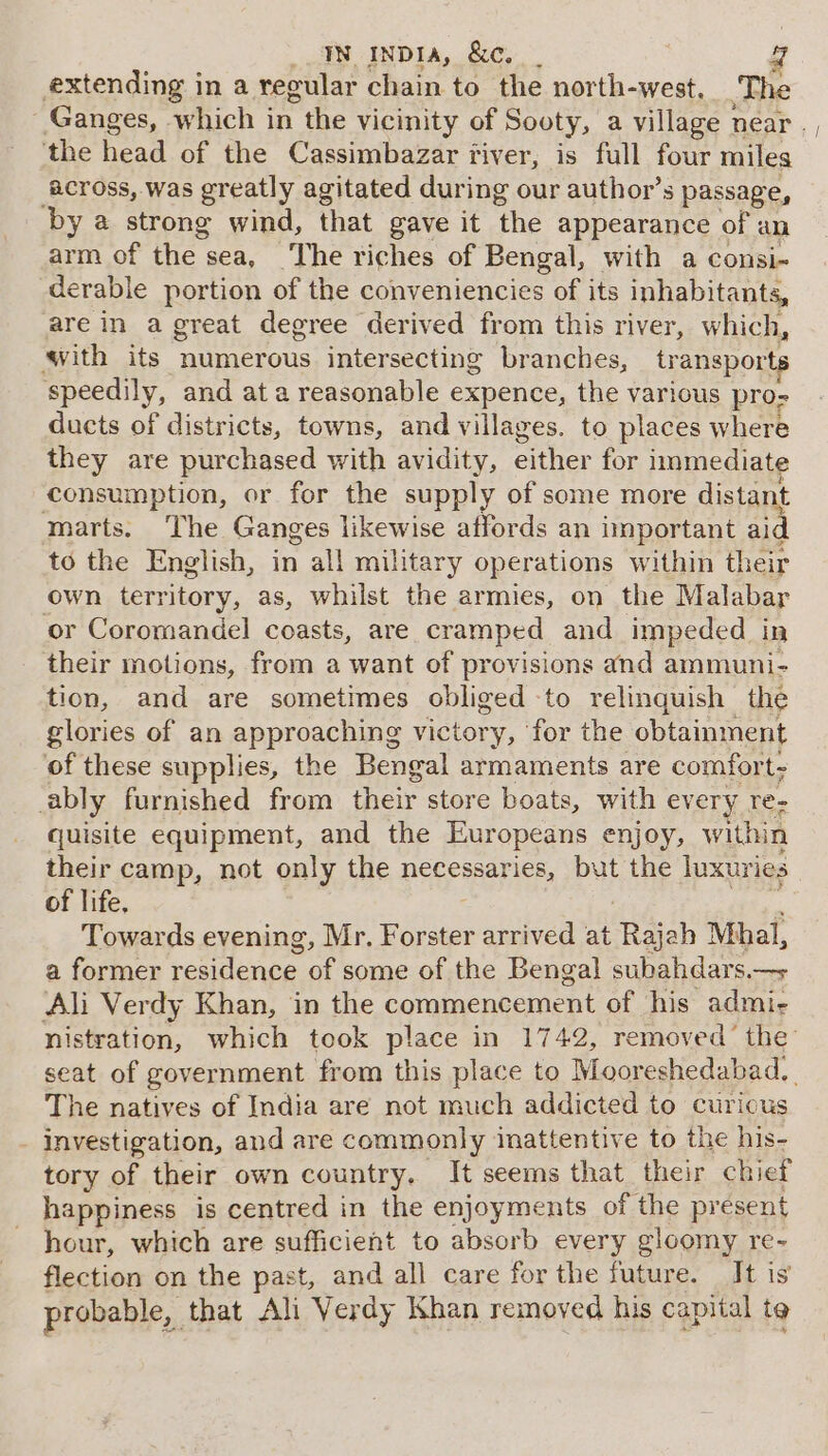 extending in a regular chain to the north-west, The Ganges, which in the vicinity of Sooty, a village near ,, the head of the Cassimbazar fiver, is full four miles Across, was greatly agitated during our author’s passage, by a strong wind, that gave it the appearance of an arm of the sea, The riches of Bengal, with a consi- derable portion of the conveniencies of its inhabitants, are in a great degree derived from this river, which, ith its numerous intersecting branches, transports speedily, and at a reasonable expence, the various pro- ducts of districts, towns, and villages. to places where they are purchased with avidity, either for immediate consumption, or for the supply of some more distant marts. The Ganges likewise affords an important aid to the English, in all military operations within their own territory, as, whilst the armies, on the Malabar or Coromandel coasts, are cramped and impeded in their motions, from a want of provisions and ammuni- tion, and are sometimes obliged to relinquish the glories of an approaching victory, for the obtainment of these supplies, the Bengal armaments are comfort- ably furnished from their store boats, with every re- quisite equipment, and the Europeans enjoy, within their camp, not only the necessaries, but the luxuries of life. Mites Towards evening, Mr. Forster arrived at Rajah Mhal, a former residence of some of the Bengal subahdars.—&gt; ‘Ali Verdy Khan, in the commencement of his admi- nistration, which took place in 1742, removed’ the’ seat of government from this place to Mooreshedabad. | The natives of India are not much addicted to curious _ investigation, and are commonly inattentive to the his- tory of their own country. It seems that their chief happiness is centred in the enjoyments of the present hour, which are sufficient to absorb every gloomy re- flection on the past, and all care for the future. It is probable, that Ali Verdy Khan removed his capital te