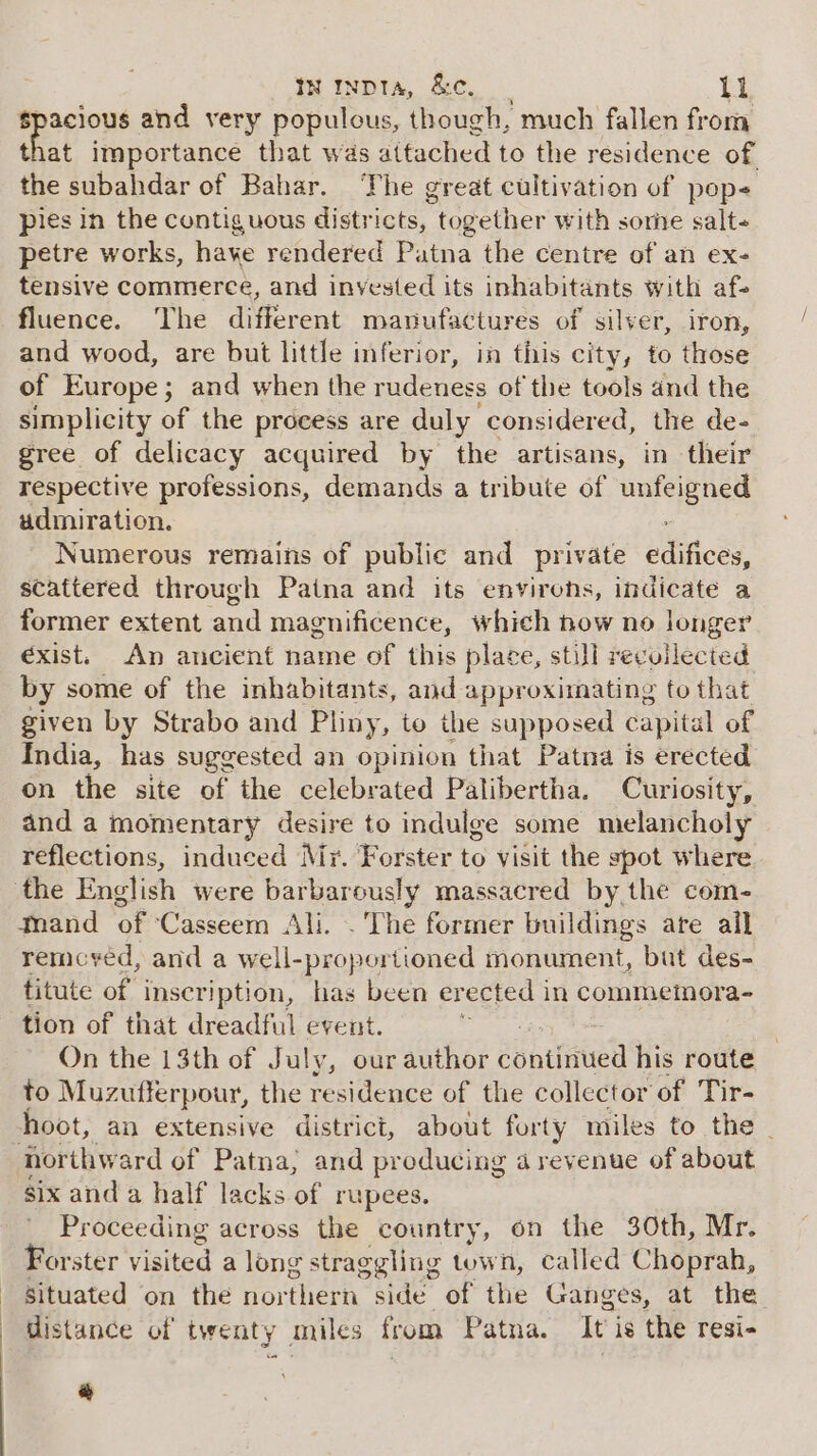 Bpogtous and very populous, though, much fallen from that importance that was attached to the residence of the subahdar of Bahar. The great cultivation of pop pies in the contiguous districts, together with some salt- petre works, haye rendered Patna the centre of an ex- tensive commerce, and invested its inhabitants with af- fluence. The different manufactures of silver, iron, and wood, are but little inferior, in this city, to those of Europe; and when the rudeness of the tools and the simplicity of the process are duly considered, the de- gree of delicacy acquired by the artisans, in their respective professions, demands a tribute of ri hos admiration. Numerous remains of public and private Blicey, scattered through Patna and its envirens, indicate a former extent and magnificence, which now no longer éxist. An ancient name of this place, still recollected by some of the inhabitants, and approximating to that given by Strabo and Pliny, to the supposed capital of India, has suggested an opinion that Patna is erected on the site of the celebrated Palibertha. Curiosity, and a momentary desire to indulge some melancholy reflections, induced Mr. Forster to visit the spot where remcyed, and a well- proportioned monument, bat des- titute of inscription, has been erected in commemora- tion of that dreadful event. On the 13th of July, our author continued his route to Muzufferpour, the residence of the collector of Tir- six and a half lacks of rupees. Proceeding across the country, on the 30th, Mr. Forster visited a long straggling town, called Choprah, situated on the orthern side of the Ganges, at the distance of twenty miles from Patna. It is the resi- =