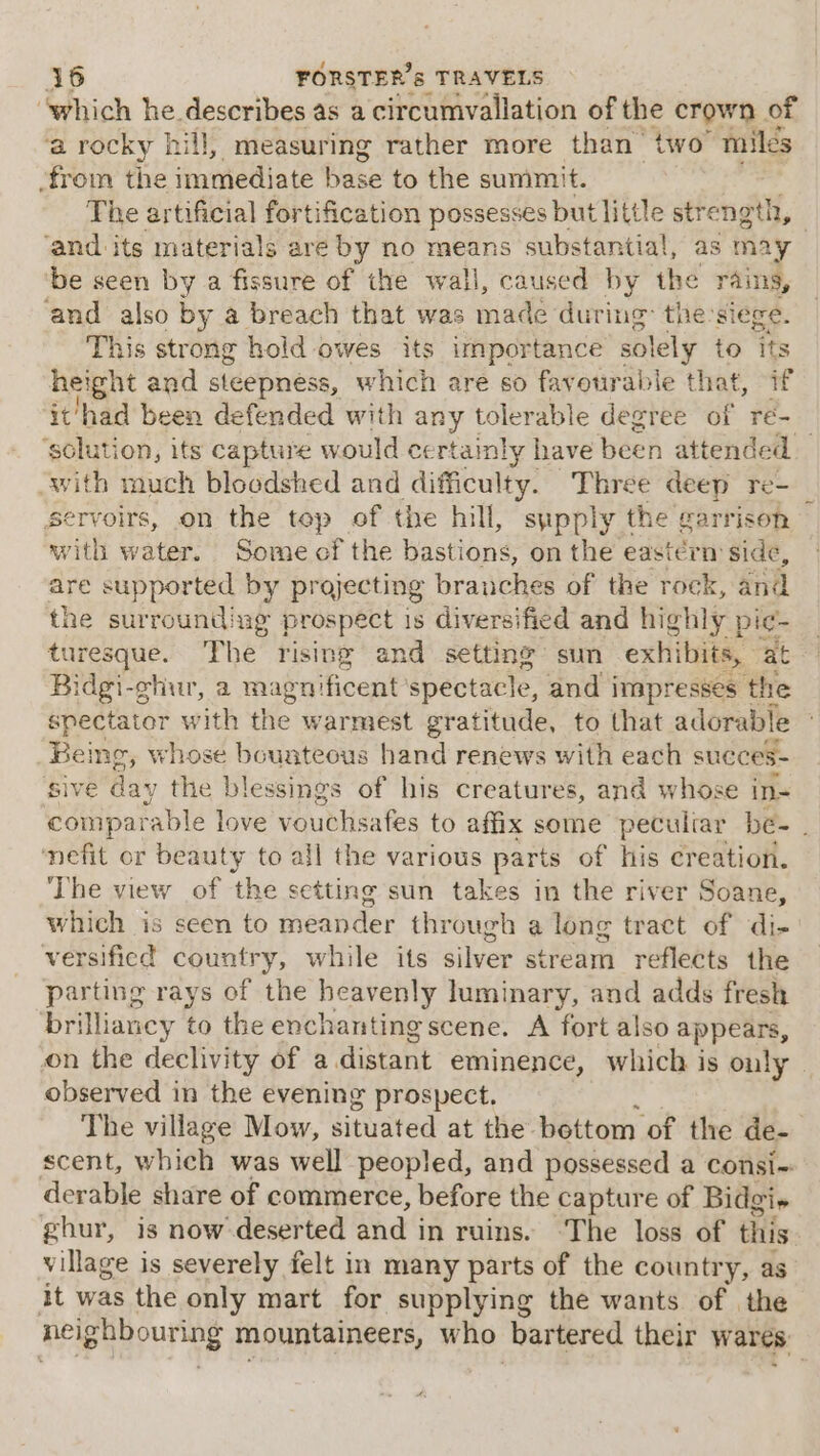 “which he. dosoraes as acircumvallation of the crown of ‘a rocky hill, measuring rather more than two “miles from the immediate base to the summit. The artificial fortification possesses but little strength, - ‘and its materials are by no means substantial, as may be seen by a fissure of the wall, caused by the rains, and also by a breach that was made: during: the:siege. This strong hold owes its importance solely to its height and steepness, which are so favourable that, if ‘it/had been defended with any tolerable degree of ré-_ ‘solution, its capture would certainly have been attended with much bloodshed and difficulty. Three deep re- Servoirs, on the top of the hill, sipply the garrison with water. Some of the Hastione on the eastern side, are supported by projecting branches of the rock, and the surrounding prospect is diversified and highly pic- turesque. The rising and setting’ sun exhibits, at Bidgi-ghur, a magnificent spectacle, and impresses the spectator with the warmest gratitude, to that adorable Being, whose bounteous hand renews with each succes- Sive day the blessings of his creatures, and whose in- comparable love vouchsafes to affix some peculiar be- . efit or beauty to all the various parts of his creation. The view of the setting sun takes in the river Soane, which is seen to meander through a long tract of di- versificd country, while its silver stream reflects the parting rays of the heavenly luminary, and adds fresh brilliancy to the enchanting scene. A fort also appears, on the declivity of a distant eminence, which is only» observed in the evening prospect, The village Mow, situated at the: bottom of the de- scent, which was well peopled, and possessed a consi-: derable share of commerce, before the capture of Bidgi» ghur, is now deserted and i in ruins. ‘The loss of this village is severely felt in many parts of the country, as it was the only mart for supplying the wants of the neighbouring mountaineers, who bartered their wares