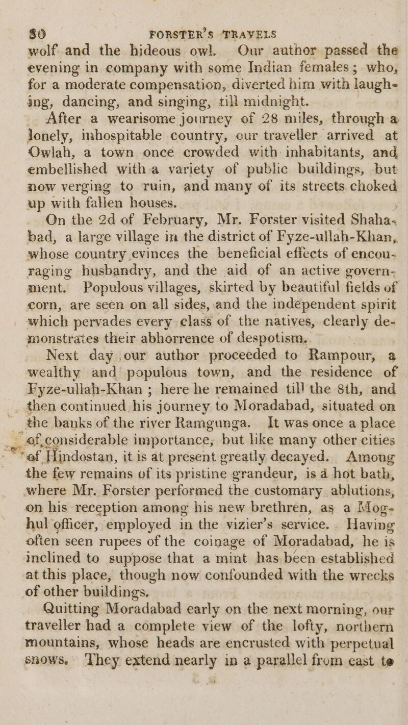 wolf and the hideous owl. Our author passed the evening in company with some Indian females; who, for a moderate compensation, diverted him with laugh- ing, dancing, and singing, till midnight. After a wearisome journey of 28 miles, through a lonely, inhospitable country, our traveller arrived at Owlah, a town once crowded with inhabitants, and embellished with a variety of public buildings, but now verging to ruin, and many of its streets choked up with fallen houses. , On the 2d of February, Mr, Forster visited Shaha- bad, a large village in the district of Fyze-ullah-Khan, whose country evinces the beneficial effects of encou- raging husbandry, and the aid of an active govern- ment. Populous villages, skirted by beautiful fields of corn, are seen on all sides, and the independent spirit which pervades every class of the natives, clearly de- monstrates their abhorrence of despotism. . Next day our author proceeded to Rampour, 2 wealthy and populous town, and the residence of Fyze-ullah-Khan ; here he remained till the 8th, and then continued his journey to Moradabad, situated on where Mr. Forster performed the customary ablutions, on his reception among his new brethren, as a Mog- hul officer, employed in the vizier’s service. Having often seen rupees of the coinage of Moradabad, he is inclined to suppose that a mint has been established at this place, though now confounded with the wrecks of other buildings. Quitting Moradabad early on the next morning, our traveller had a complete view of the lofty, northern mountains, whose heads are encrusted with perpetual snows. ‘They extend nearly in a parallel from east te — oe