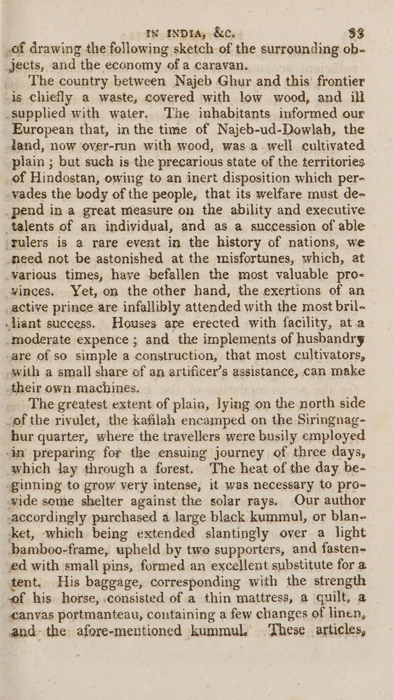 of drawing the following sketch of the surrounding ob- jects, and the economy of a caravan. The country between Najeb Ghur and this’ frontier is chiefly a waste, covered with low wood, and ill supplied with water. The inhabitants informed our European that, in the time of Najeb-ud-Dowlah, the land, now over-run with wood, was a well cultivated plain ; but such is the precarious state of the territories _of Hindostan, owing to an inert disposition which per- vades the body of the people, that its welfare must de- _pend in a great measure on the ability and executive talents of an individual, and as a succession of able ‘Tulers is a rare event in the history of nations, we need not be astonished at the misfortunes, which, at various times, have befallen the most valuable pro- winces. Yet, on the other hand, the exertions of an _active prince are infallibly attended with the most bril- .liant success. Houses are erected with facility, at.a- moderate expence ; and the implements of husbandry are of so simple a construction, that most cultivators, -with a small share ef an artificer’s assistance, can make their own machines. _ The greatest extent of plain, lying on the north side of the rivulet, the kafilah encamped on the Siringnag- hur quarter, where the travellers were busily employed in preparing for the ensuing journey of three days, which Jay through a forest. The heat of the day be- ginning to grow very intense, if was necessary to pro- wide some shelter against the solar rays. Our author accordingly purchased a large black kummul, or blan- ket, which being extended slantingly over a light bamboo-frame, upheld by two supporters, and fasten- ed with small pins, formed an exce)lent substitute for a tent. His baggage, corresponding with the strength of his horse, consisted of a thin mattress, a quilt, a _eanvas portmanteau, containing a few changes of linen, and- the afore-mentioned kummul. These articles,